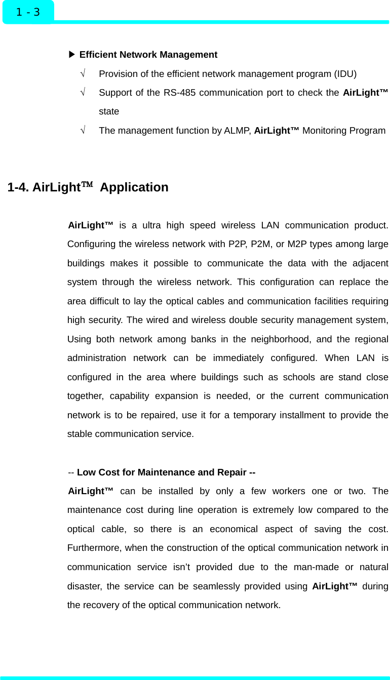  1 - 3 Introduction  ▶ Efficient Network Management √  Provision of the efficient network management program (IDU) √  Support of the RS-485 communication port to check the AirLight™ state √  The management function by ALMP, AirLight™ Monitoring Program   1-4. AirLight™ Application  AirLight™ is a ultra high speed wireless LAN communication product. Configuring the wireless network with P2P, P2M, or M2P types among large buildings makes it possible to communicate the data with the adjacent system through the wireless network. This configuration can replace the area difficult to lay the optical cables and communication facilities requiring high security. The wired and wireless double security management system, Using both network among banks in the neighborhood, and the regional administration network can be immediately configured. When LAN is configured in the area where buildings such as schools are stand close together, capability expansion is needed, or the current communication network is to be repaired, use it for a temporary installment to provide the stable communication service.  -- Low Cost for Maintenance and Repair -- AirLight™ can be installed by only a few workers one or two. The maintenance cost during line operation is extremely low compared to the optical cable, so there is an economical aspect of saving the cost. Furthermore, when the construction of the optical communication network in communication service isn’t provided due to the man-made or natural disaster, the service can be seamlessly provided using AirLight™ during the recovery of the optical communication network.       