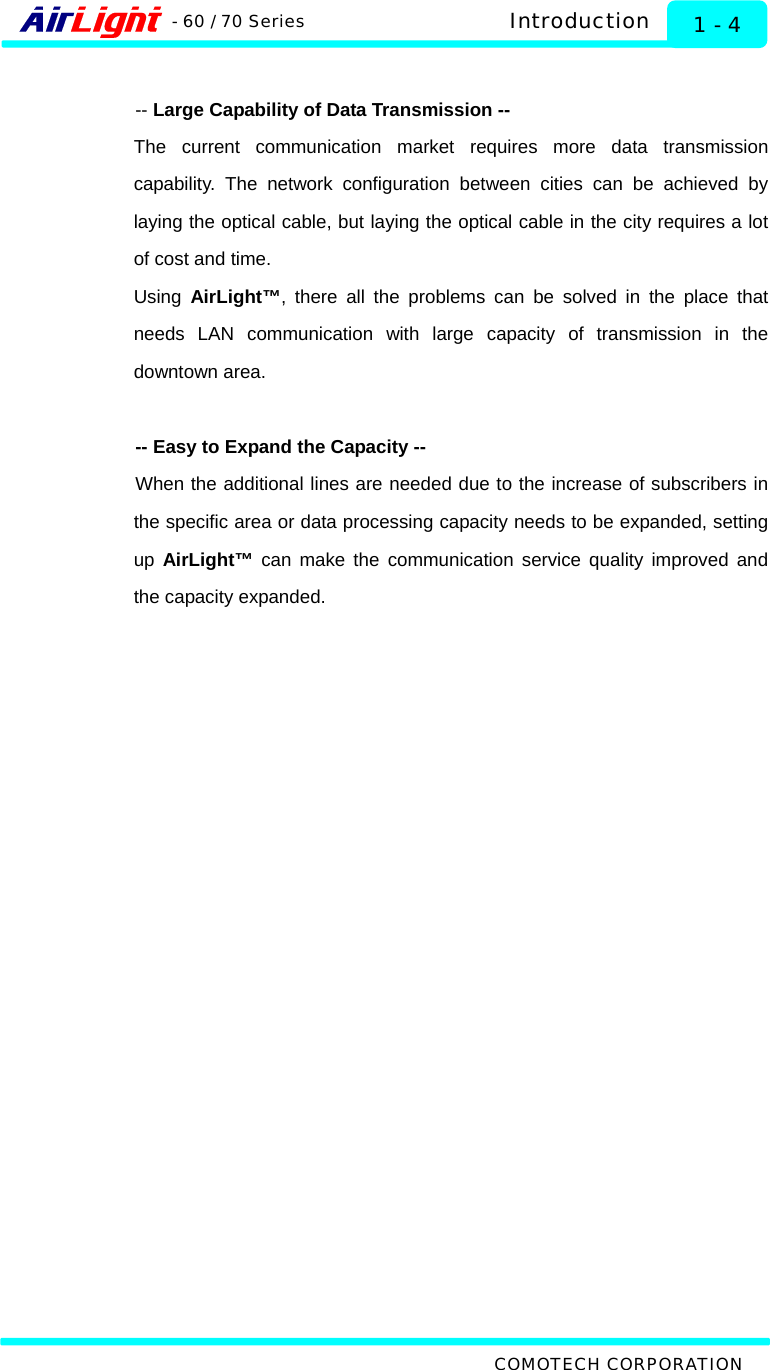  Introduction - 60 / 70 Series  1 - 4  -- Large Capability of Data Transmission -- The current communication market requires more data transmission capability. The network configuration between cities can be achieved by laying the optical cable, but laying the optical cable in the city requires a lot of cost and time.   Using  AirLight™, there all the problems can be solved in the place that needs LAN communication with large capacity of transmission in the downtown area.  -- Easy to Expand the Capacity -- When the additional lines are needed due to the increase of subscribers in the specific area or data processing capacity needs to be expanded, setting up  AirLight™ can make the communication service quality improved and the capacity expanded.       COMOTECH CORPORATION 