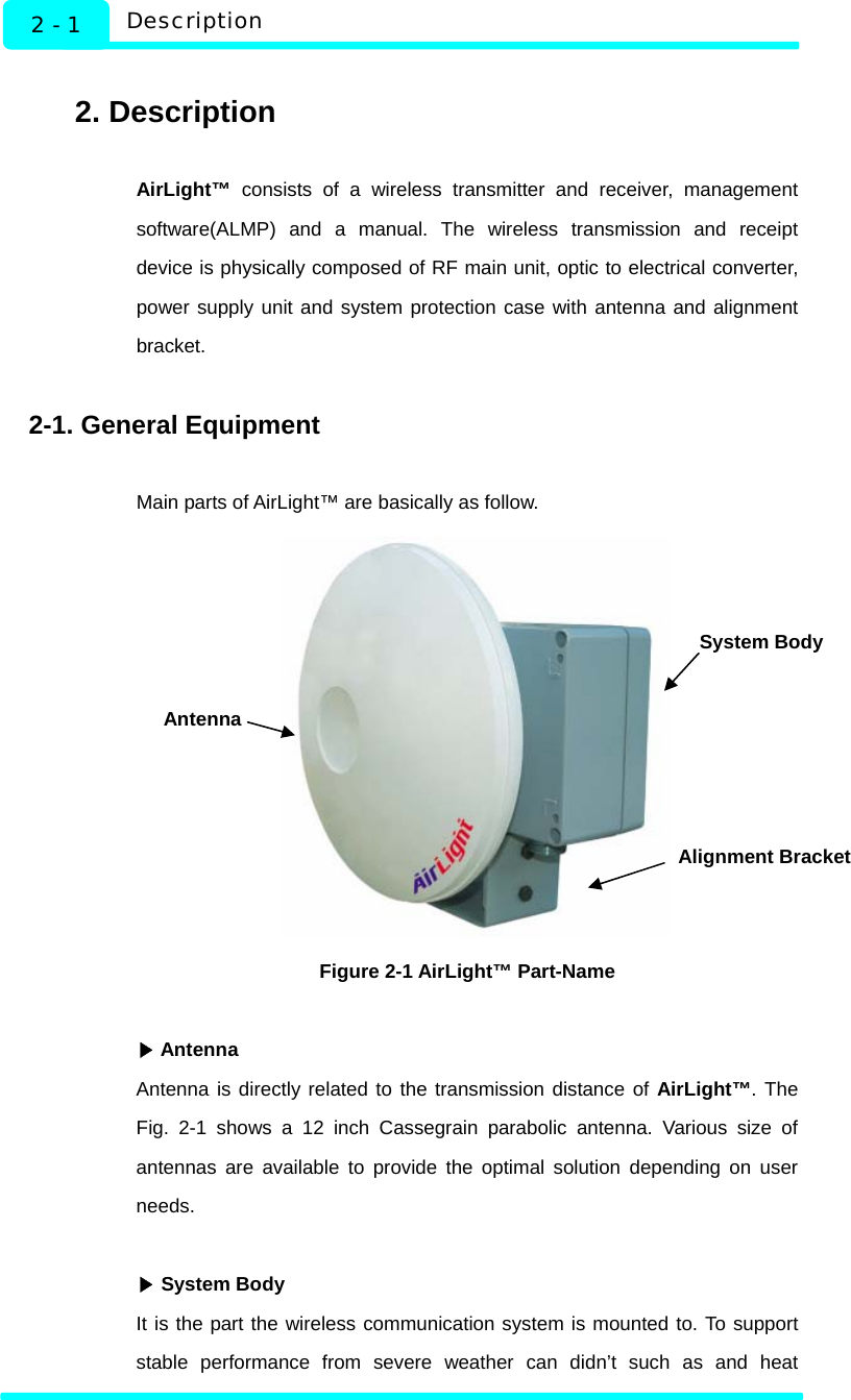   Description 2 - 1  2. Description  AirLight™ consists of a wireless transmitter and receiver, management software(ALMP) and a manual. The wireless transmission and receipt device is physically composed of RF main unit, optic to electrical converter, power supply unit and system protection case with antenna and alignment bracket.   2-1. General Equipment  Main parts of AirLight™ are basically as follow.    Figure 2-1 AirLight™ Part-Name   ▶Antenna Antenna is directly related to the transmission distance of AirLight™. The Fig. 2-1 shows a 12 inch Cassegrain parabolic antenna. Various size of antennas are available to provide the optimal solution depending on user needs.   ▶System Body It is the part the wireless communication system is mounted to. To support stable performance from severe weather can didn’t such as and heat System Body Antenna Alignment Bracket  