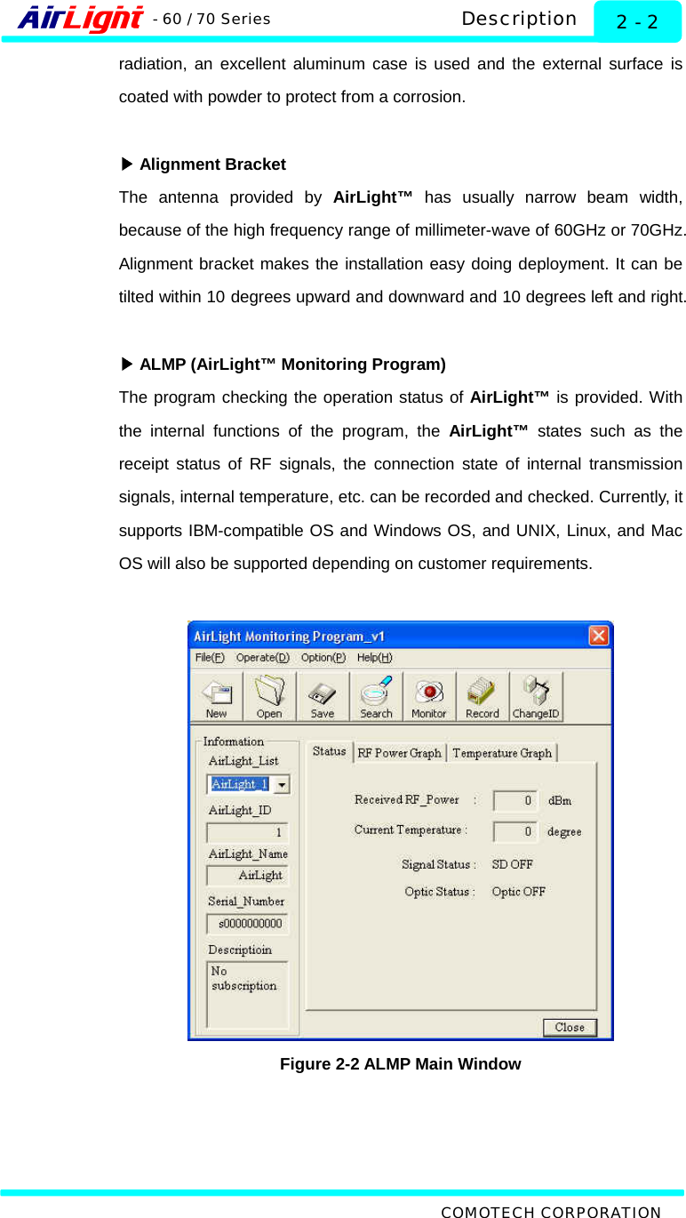   Description - 60 / 70 Series COMOTECH CORPORATION 2 - 2 radiation, an excellent aluminum case is used and the external surface is coated with powder to protect from a corrosion.   ▶Alignment Bracket The antenna provided by AirLight™ has usually narrow beam width, because of the high frequency range of millimeter-wave of 60GHz or 70GHz. Alignment bracket makes the installation easy doing deployment. It can be tilted within 10 degrees upward and downward and 10 degrees left and right.   ▶ALMP (AirLight™ Monitoring Program) The program checking the operation status of AirLight™ is provided. With the internal functions of the program, the AirLight™ states such as the receipt status of RF signals, the connection state of internal transmission signals, internal temperature, etc. can be recorded and checked. Currently, it supports IBM-compatible OS and Windows OS, and UNIX, Linux, and Mac OS will also be supported depending on customer requirements.    Figure 2-2 ALMP Main Window 