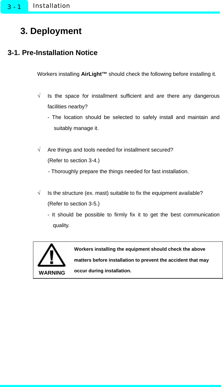   Installation 3 - 1  3. Deployment  3-1. Pre-Installation Notice  Workers installing AirLight™ should check the following before installing it.  √  Is the space for installment sufficient and are there any dangerous facilities nearby?   - The location should be selected to safely install and maintain and suitably manage it.  √  Are things and tools needed for installment secured? (Refer to section 3-4.)   - Thoroughly prepare the things needed for fast installation.    √  Is the structure (ex. mast) suitable to fix the equipment available? (Refer to section 3-5.) - It should be possible to firmly fix it to get the best communication quality.   WARNING Workers installing the equipment should check the above matters before installation to prevent the accident that may occur during installation.  