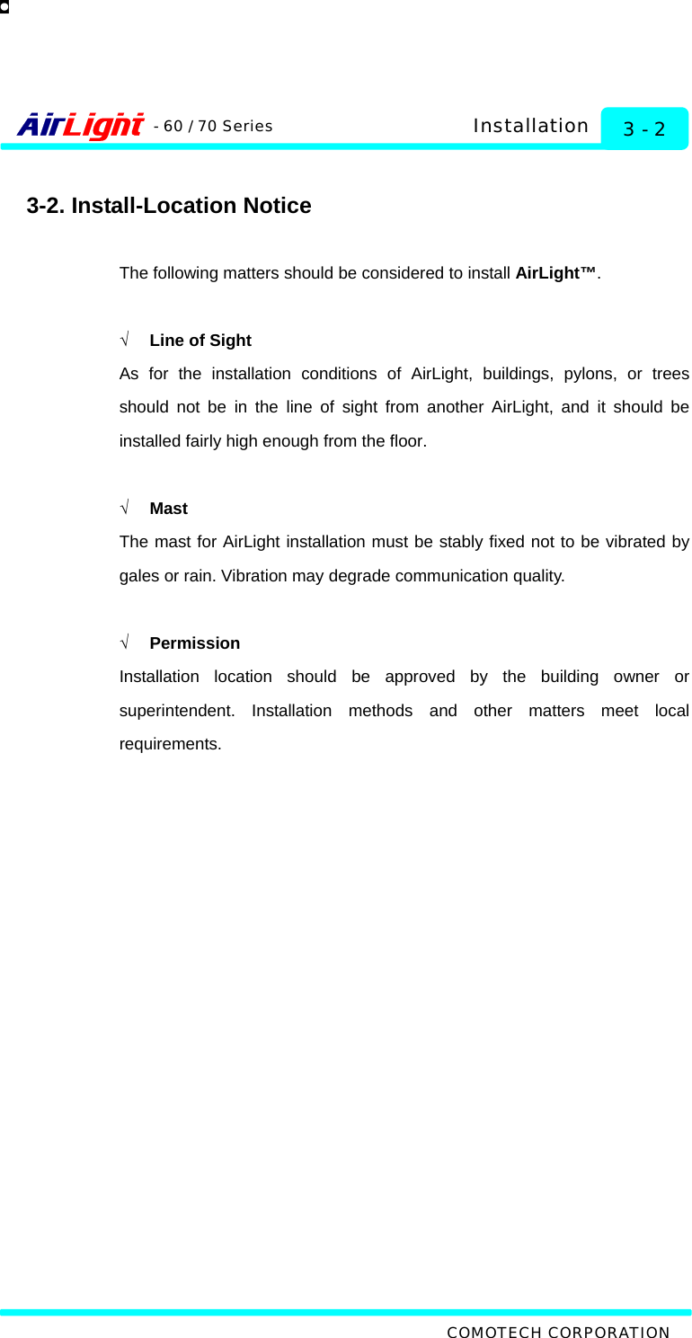   COMOTECH CORPORATION - 60 / 70 Series 3 - 2 Installation  3-2. Install-Location Notice  The following matters should be considered to install AirLight™.  √  Line of Sight As for the installation conditions of AirLight, buildings, pylons, or trees should not be in the line of sight from another AirLight, and it should be installed fairly high enough from the floor.  √ Mast The mast for AirLight installation must be stably fixed not to be vibrated by gales or rain. Vibration may degrade communication quality.    √ Permission Installation location should be approved by the building owner or superintendent. Installation methods and other matters meet local requirements.    