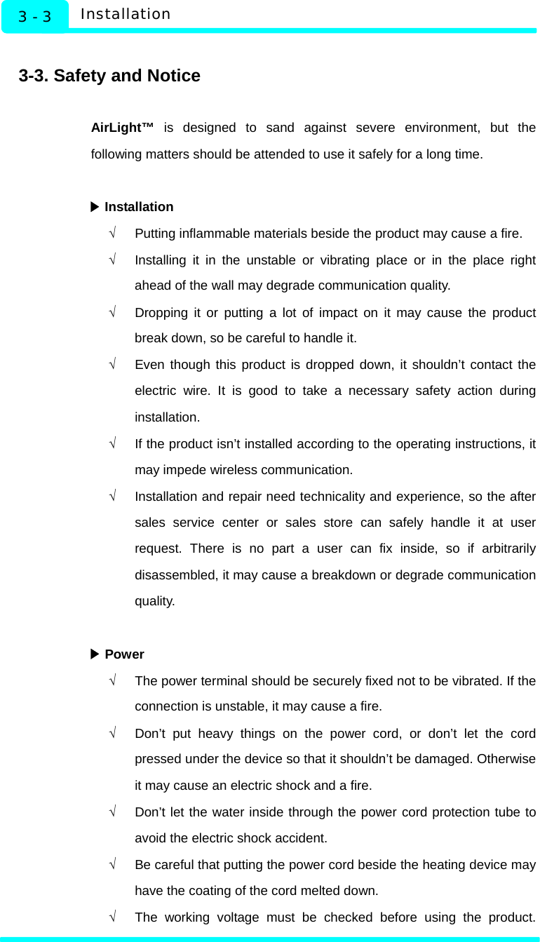   Installation 3 - 3  3-3. Safety and Notice  AirLight™ is designed to sand against severe environment, but the following matters should be attended to use it safely for a long time.   Installation▶ √  Putting inflammable materials beside the product may cause a fire. √  Installing it in the unstable or vibrating place or in the place right ahead of the wall may degrade communication quality. √  Dropping it or putting a lot of impact on it may cause the product break down, so be careful to handle it.   √  Even though this product is dropped down, it shouldn’t contact the electric wire. It is good to take a necessary safety action during installation. √  If the product isn’t installed according to the operating instructions, it may impede wireless communication. √  Installation and repair need technicality and experience, so the after sales service center or sales store can safely handle it at user request. There is no part a user can fix inside, so if arbitrarily disassembled, it may cause a breakdown or degrade communication quality.    ▶Power √  The power terminal should be securely fixed not to be vibrated. If the connection is unstable, it may cause a fire. √  Don’t put heavy things on the power cord, or don’t let the cord pressed under the device so that it shouldn’t be damaged. Otherwise it may cause an electric shock and a fire.   √  Don’t let the water inside through the power cord protection tube to avoid the electric shock accident. √  Be careful that putting the power cord beside the heating device may have the coating of the cord melted down. √  The working voltage must be checked before using the product. 