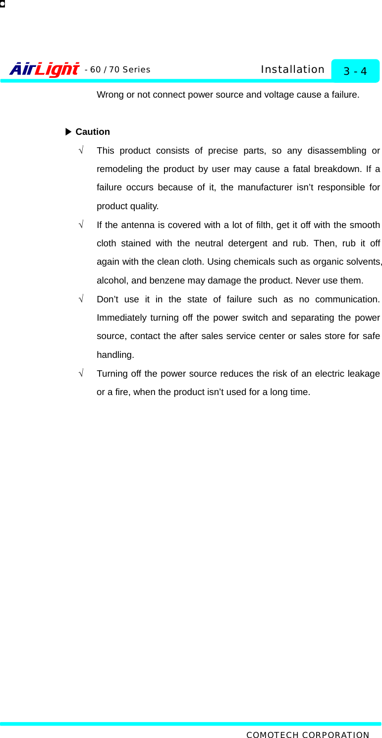   COMOTECH CORPORATION - 60 / 70 Series 3 - 4 Installation Wrong or not connect power source and voltage cause a failure.   ▶Caution √  This product consists of precise parts, so any disassembling or remodeling the product by user may cause a fatal breakdown. If a failure occurs because of it, the manufacturer isn’t responsible for product quality.   √  If the antenna is covered with a lot of filth, get it off with the smooth cloth stained with the neutral detergent and rub. Then, rub it off again with the clean cloth. Using chemicals such as organic solvents, alcohol, and benzene may damage the product. Never use them. √  Don’t use it in the state of failure such as no communication. Immediately turning off the power switch and separating the power source, contact the after sales service center or sales store for safe handling.    √  Turning off the power source reduces the risk of an electric leakage or a fire, when the product isn’t used for a long time.  