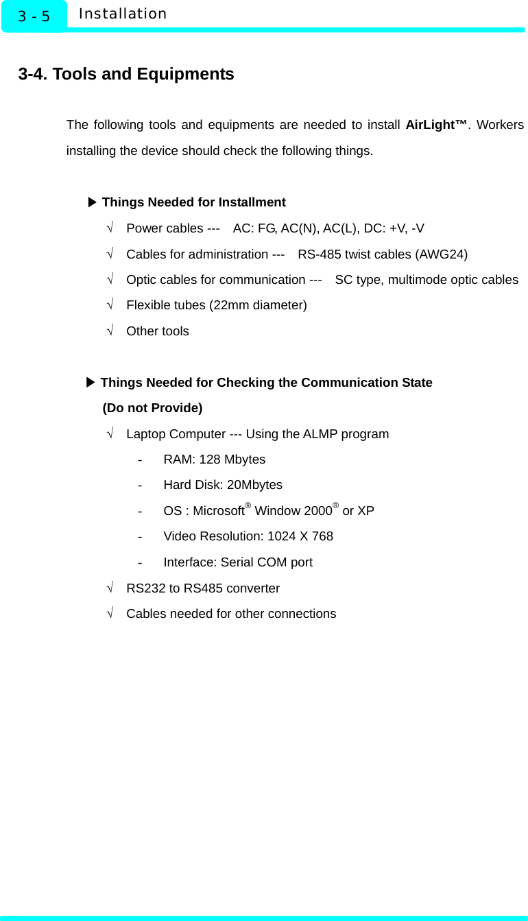   Installation 3 - 5  3-4. Tools and Equipments  The following tools and equipments are needed to install AirLight™. Workers installing the device should check the following things.   ▶Things Needed for Installment √  Power cables ---    AC: FG, AC(N), AC(L), DC: +V, -V √  Cables for administration ---    RS-485 twist cables (AWG24) √  Optic cables for communication ---    SC type, multimode optic cables √  Flexible tubes (22mm diameter) √ Other tools   ▶Things Needed for Checking the Communication State (Do not Provide) √  Laptop Computer --- Using the ALMP program -  RAM: 128 Mbytes -  Hard Disk: 20Mbytes -  OS : Microsoft® Window 2000® or XP -  Video Resolution: 1024 X 768 -  Interface: Serial COM port √  RS232 to RS485 converter √  Cables needed for other connections    