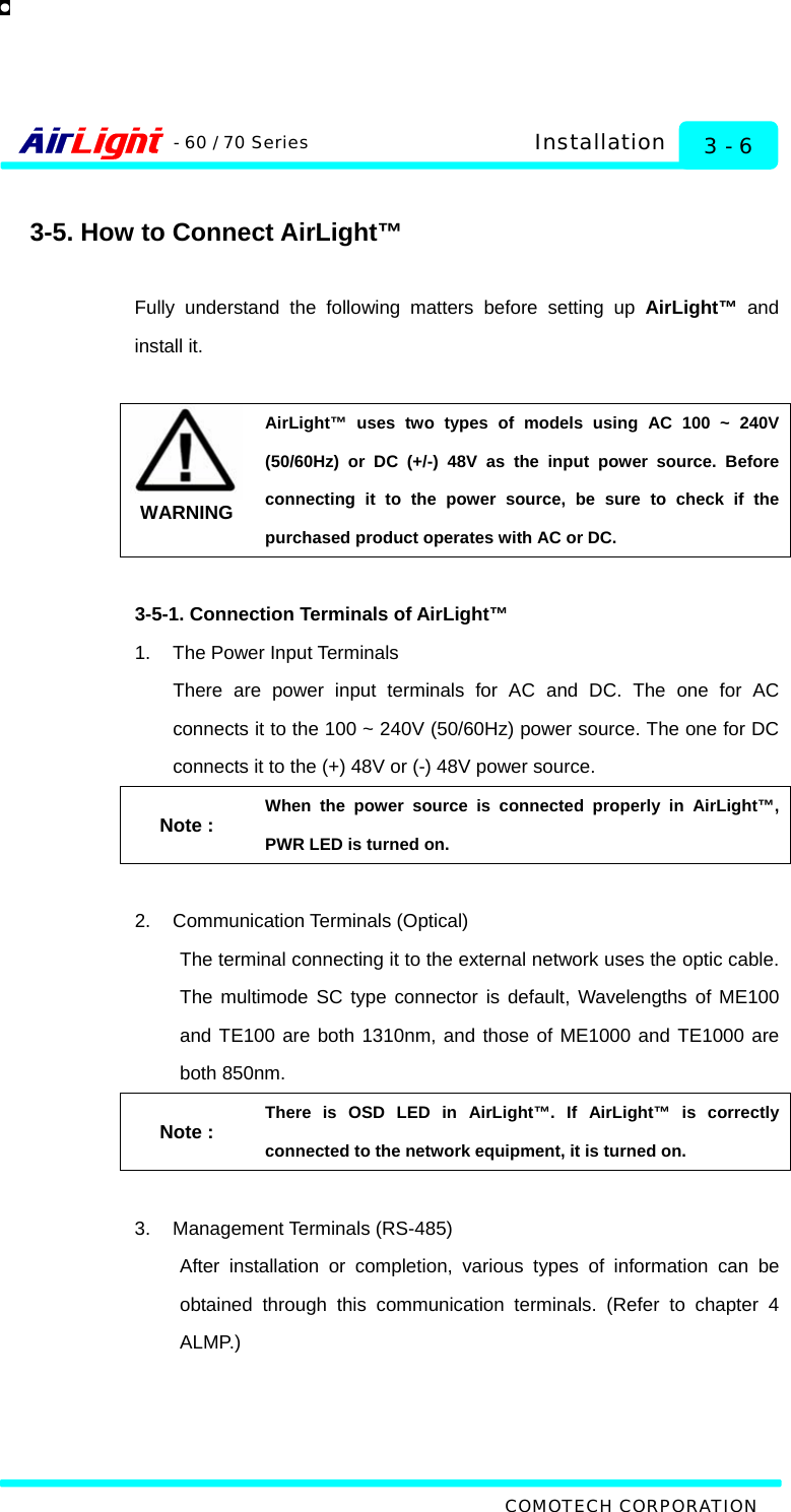   COMOTECH CORPORATION - 60 / 70 Series 3 - 6 Installation  3-5. How to Connect AirLight™  Fully understand the following matters before setting up AirLight™ and install it.    WARNING AirLight™ uses two types of models using AC 100 ~ 240V (50/60Hz) or DC (+/-) 48V as the input power source. Before connecting it to the power source, be sure to check if the purchased product operates with AC or DC.    3-5-1. Connection Terminals of AirLight™ 1.  The Power Input Terminals There are power input terminals for AC and DC. The one for AC connects it to the 100 ~ 240V (50/60Hz) power source. The one for DC connects it to the (+) 48V or (-) 48V power source.   Note : When the power source is connected properly in AirLight™, PWR LED is turned on.    2. Communication Terminals (Optical) The terminal connecting it to the external network uses the optic cable. The multimode SC type connector is default, Wavelengths of ME100 and TE100 are both 1310nm, and those of ME1000 and TE1000 are both 850nm. Note : There is OSD LED in AirLight™. If AirLight™ is correctly connected to the network equipment, it is turned on.  3. Management Terminals (RS-485) After installation or completion, various types of information can be obtained through this communication terminals. (Refer to chapter 4 ALMP.)  