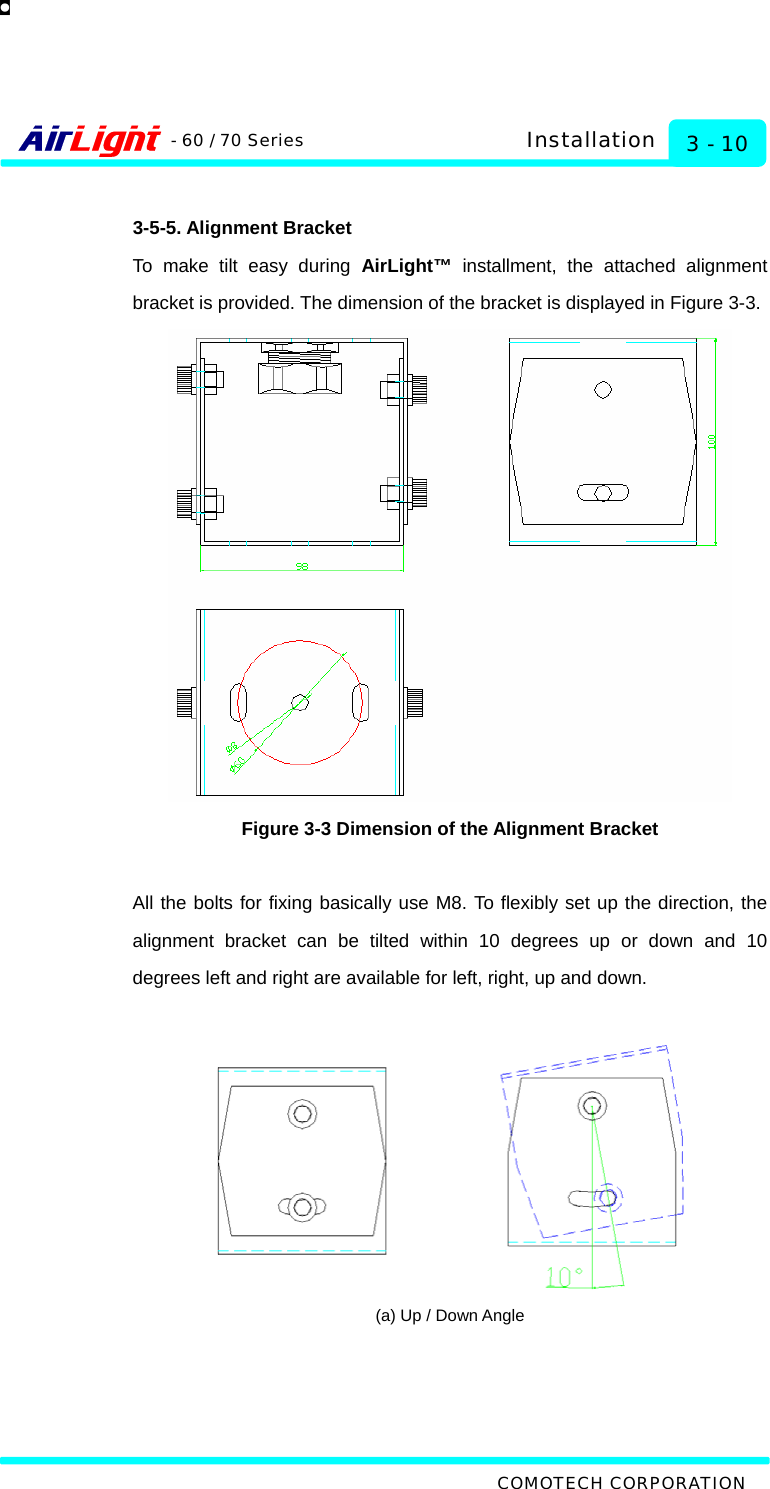   COMOTECH CORPORATION - 60 / 70 Series 3 - 10 Installation  3-5-5. Alignment Bracket To make tilt easy during AirLight™ installment, the attached alignment bracket is provided. The dimension of the bracket is displayed in Figure 3-3.  Figure 3-3 Dimension of the Alignment Bracket  All the bolts for fixing basically use M8. To flexibly set up the direction, the alignment bracket can be tilted within 10 degrees up or down and 10 degrees left and right are available for left, right, up and down.     (a) Up / Down Angle 