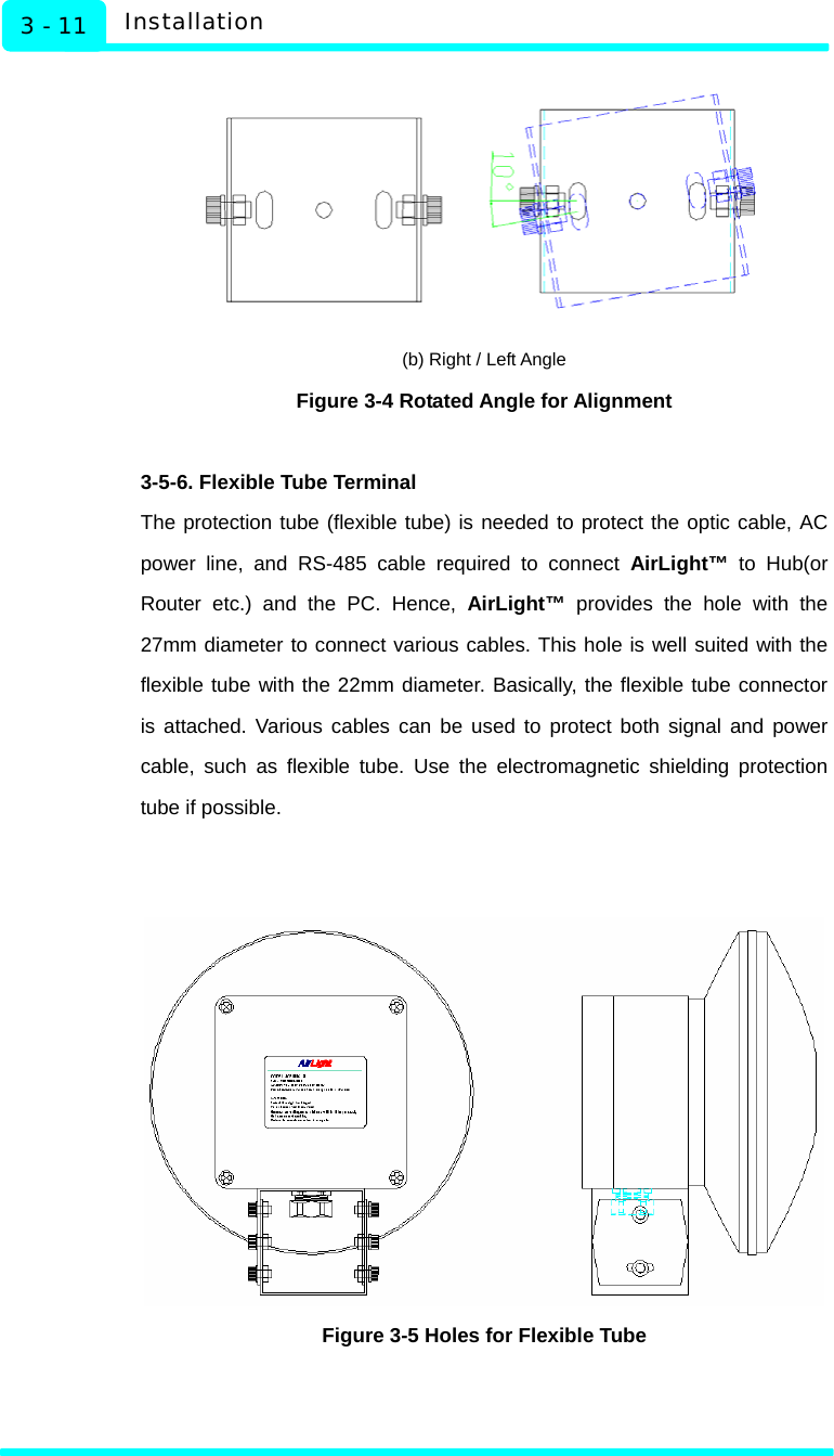   Installation 3 - 11  (b) Right / Left Angle Figure 3-4 Rotated Angle for Alignment    3-5-6. Flexible Tube Terminal The protection tube (flexible tube) is needed to protect the optic cable, AC power line, and RS-485 cable required to connect AirLight™ to Hub(or Router etc.) and the PC. Hence, AirLight™ provides the hole with the 27mm diameter to connect various cables. This hole is well suited with the flexible tube with the 22mm diameter. Basically, the flexible tube connector is attached. Various cables can be used to protect both signal and power cable, such as flexible tube. Use the electromagnetic shielding protection tube if possible.    Figure 3-5 Holes for Flexible Tube     