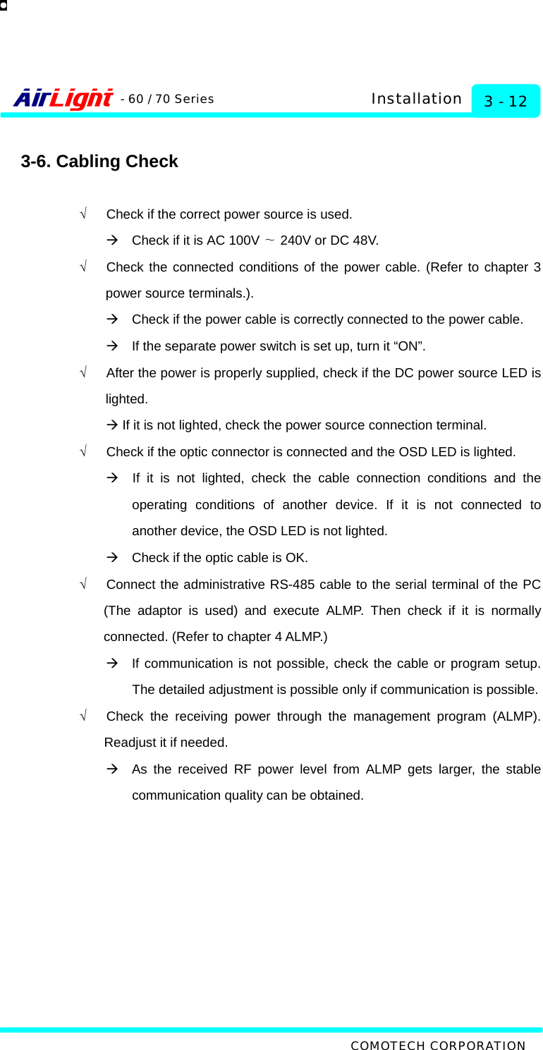   COMOTECH CORPORATION - 60 / 70 Series 3 - 12 Installation  3-6. Cabling Check  √      Check if the correct power source is used. Æ    Check if it is AC 100V   240V ∼or DC 48V. √   Check the connected conditions of the power cable. (Refer to chapter 3 power source terminals.). Æ    Check if the power cable is correctly connected to the power cable. Æ    If the separate power switch is set up, turn it “ON”. √      After the power is properly supplied, check if the DC power source LED is lighted. Æ If it is not lighted, check the power source connection terminal. √      Check if the optic connector is connected and the OSD LED is lighted. Æ  If it is not lighted, check the cable connection conditions and the operating conditions of another device. If it is not connected to another device, the OSD LED is not lighted.   Æ    Check if the optic cable is OK. √   Connect the administrative RS-485 cable to the serial terminal of the PC (The adaptor is used) and execute ALMP. Then check if it is normally connected. (Refer to chapter 4 ALMP.)   Æ  If communication is not possible, check the cable or program setup. The detailed adjustment is possible only if communication is possible. √   Check the receiving power through the management program (ALMP). Readjust it if needed. Æ  As the received RF power level from ALMP gets larger, the stable communication quality can be obtained.  