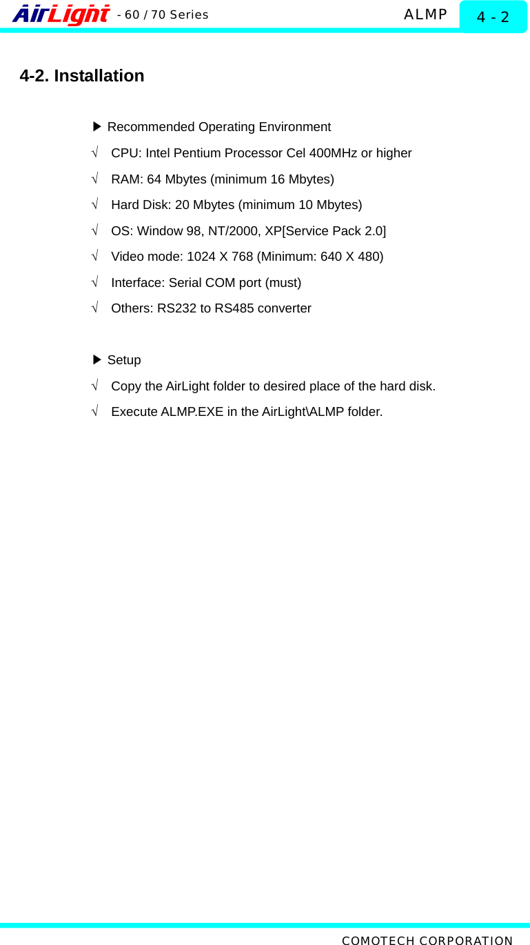   ALMP - 60 / 70 Series COMOTECH CORPORATION 4 - 2  4-2. Installation   ▶Recommended Operating Environment √  CPU: Intel Pentium Processor Cel 400MHz or higher √  RAM: 64 Mbytes (minimum 16 Mbytes)   √  Hard Disk: 20 Mbytes (minimum 10 Mbytes) √  OS: Window 98, NT/2000, XP[Service Pack 2.0] √  Video mode: 1024 X 768 (Minimum: 640 X 480) √  Interface: Serial COM port (must) √  Others: RS232 to RS485 converter   Setup▶ √  Copy the AirLight folder to desired place of the hard disk. √  Execute ALMP.EXE in the AirLight\ALMP folder.   