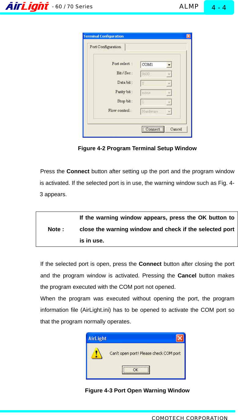   ALMP - 60 / 70 Series COMOTECH CORPORATION 4 - 4   Figure 4-2 Program Terminal Setup Window  Press the Connect button after setting up the port and the program window is activated. If the selected port is in use, the warning window such as Fig. 4-3 appears.    Note : If the warning window appears, press the OK button to close the warning window and check if the selected port is in use.  If the selected port is open, press the Connect button after closing the port and the program window is activated. Pressing the Cancel button makes the program executed with the COM port not opened.   When the program was executed without opening the port, the program information file (AirLight.ini) has to be opened to activate the COM port so that the program normally operates.    Figure 4-3 Port Open Warning Window  