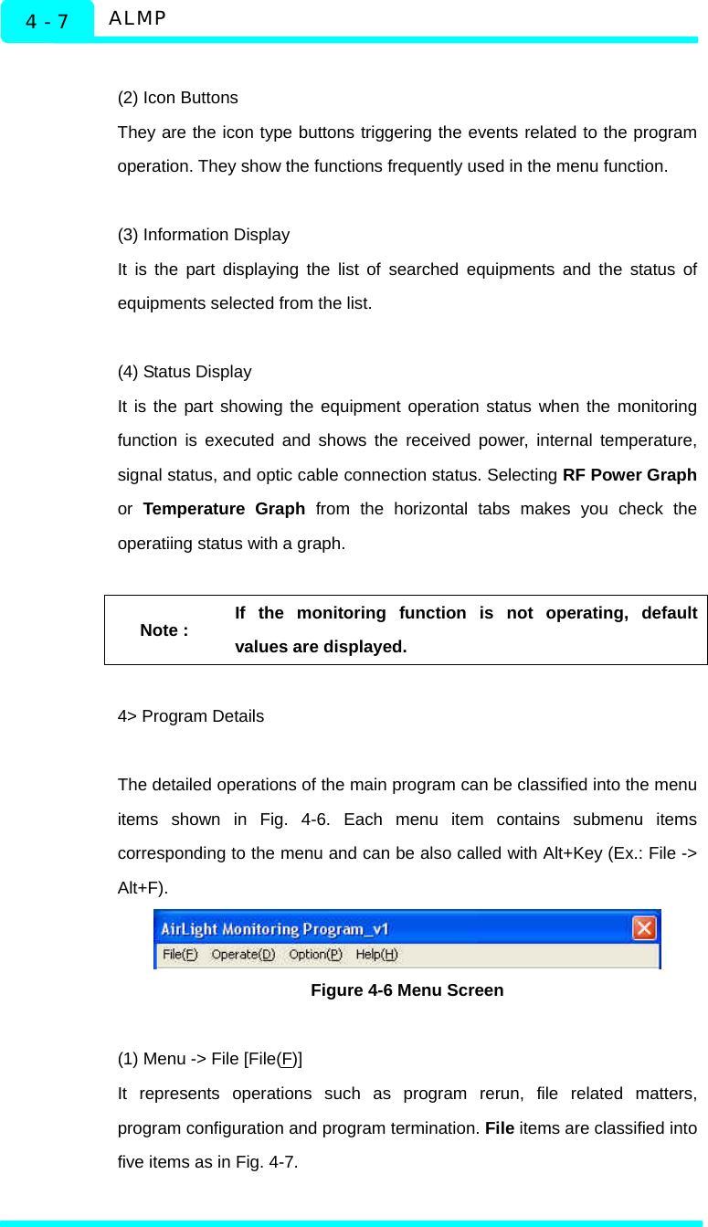   ALMP 4 - 7  (2) Icon Buttons   They are the icon type buttons triggering the events related to the program operation. They show the functions frequently used in the menu function.  (3) Information Display   It is the part displaying the list of searched equipments and the status of equipments selected from the list.     (4) Status Display   It is the part showing the equipment operation status when the monitoring function is executed and shows the received power, internal temperature, signal status, and optic cable connection status. Selecting RF Power Graph or  Temperature Graph from the horizontal tabs makes you check the operatiing status with a graph.    Note : If the monitoring function is not operating, default values are displayed.    4&gt; Program Details  The detailed operations of the main program can be classified into the menu items shown in Fig. 4-6. Each menu item contains submenu items corresponding to the menu and can be also called with Alt+Key (Ex.: File -&gt; Alt+F).   Figure 4-6 Menu Screen  (1) Menu -&gt; File [File(F)] It represents operations such as program rerun, file related matters, program configuration and program termination. File items are classified into five items as in Fig. 4-7.    