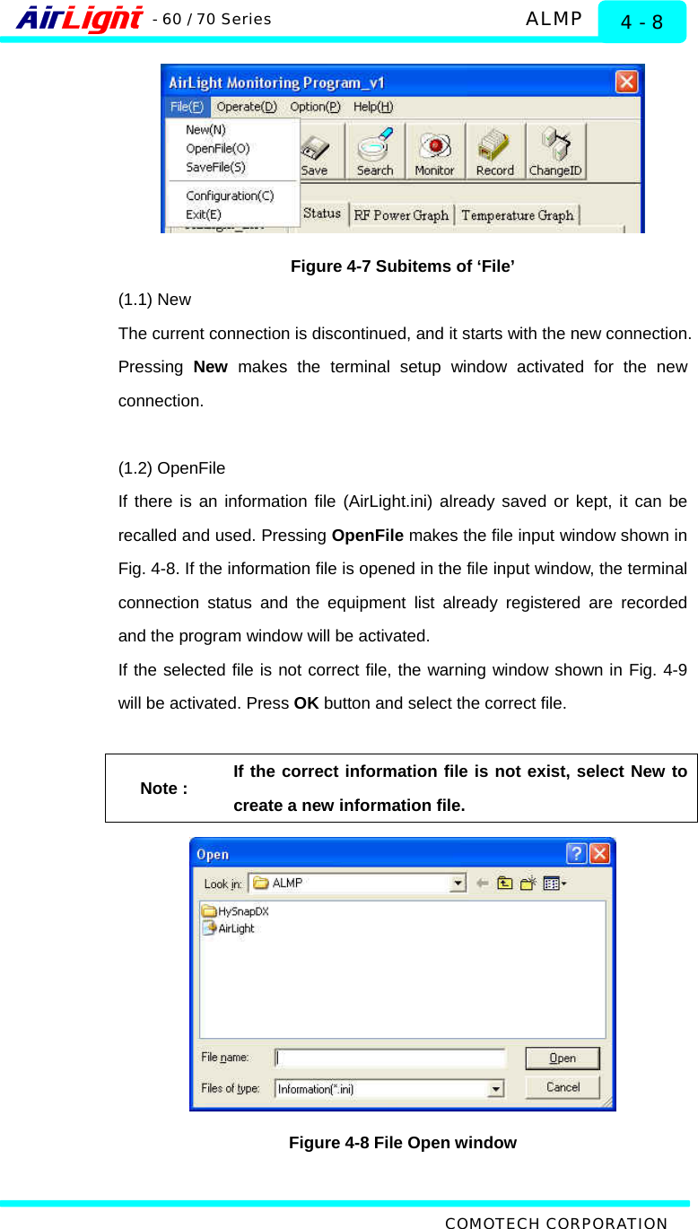   ALMP - 60 / 70 Series COMOTECH CORPORATION 4 - 8  Figure 4-7 Subitems of ‘File’ (1.1) New The current connection is discontinued, and it starts with the new connection. Pressing  New makes the terminal setup window activated for the new connection.   (1.2) OpenFile If there is an information file (AirLight.ini) already saved or kept, it can be recalled and used. Pressing OpenFile makes the file input window shown in Fig. 4-8. If the information file is opened in the file input window, the terminal connection status and the equipment list already registered are recorded and the program window will be activated.   If the selected file is not correct file, the warning window shown in Fig. 4-9 will be activated. Press OK button and select the correct file.    Note : If the correct information file is not exist, select New to create a new information file.  Figure 4-8 File Open window 