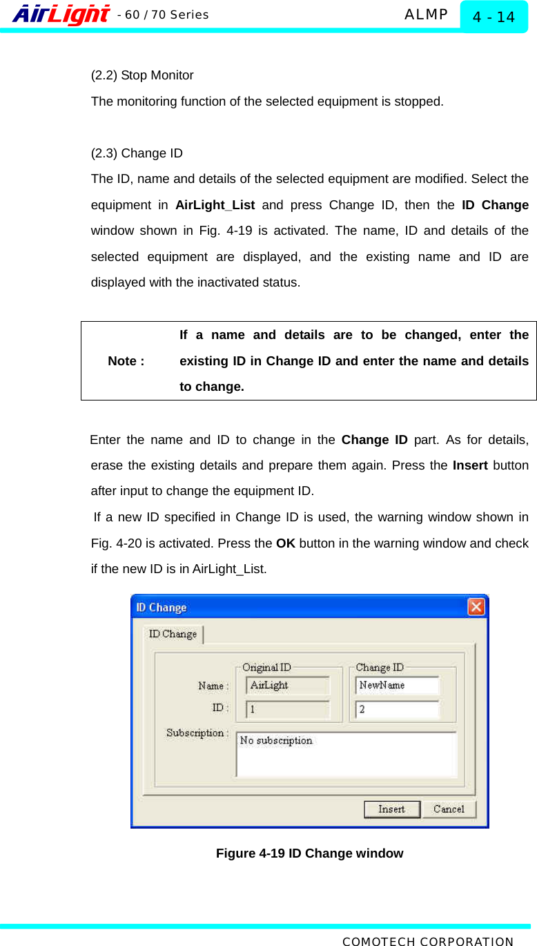   ALMP - 60 / 70 Series COMOTECH CORPORATION 4 - 14  (2.2) Stop Monitor The monitoring function of the selected equipment is stopped.    (2.3) Change ID The ID, name and details of the selected equipment are modified. Select the equipment in AirLight_List and press Change ID, then the ID Change window shown in Fig. 4-19 is activated. The name, ID and details of the selected equipment are displayed, and the existing name and ID are displayed with the inactivated status.    Note : If a name and details are to be changed, enter the existing ID in Change ID and enter the name and details to change.    Enter the name and ID to change in the Change ID part. As for details, erase the existing details and prepare them again. Press the Insert button after input to change the equipment ID.   If a new ID specified in Change ID is used, the warning window shown in Fig. 4-20 is activated. Press the OK button in the warning window and check if the new ID is in AirLight_List.    Figure 4-19 ID Change window  