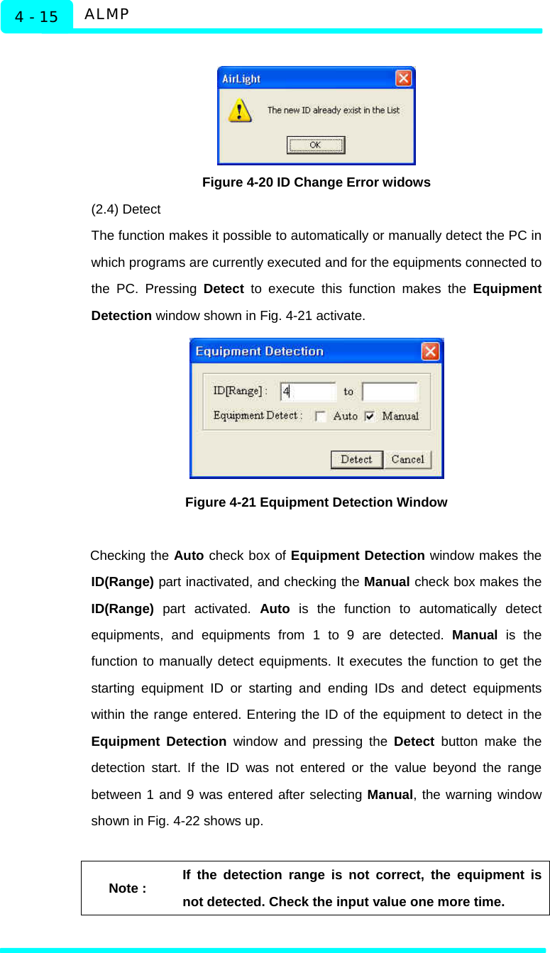   ALMP 4 - 15   Figure 4-20 ID Change Error widows (2.4) Detect The function makes it possible to automatically or manually detect the PC in which programs are currently executed and for the equipments connected to the PC. Pressing Detect to execute this function makes the Equipment Detection window shown in Fig. 4-21 activate.    Figure 4-21 Equipment Detection Window  Checking the Auto check box of Equipment Detection window makes the ID(Range) part inactivated, and checking the Manual check box makes the ID(Range) part activated. Auto is the function to automatically detect equipments, and equipments from 1 to 9 are detected. Manual is the function to manually detect equipments. It executes the function to get the starting equipment ID or starting and ending IDs and detect equipments within the range entered. Entering the ID of the equipment to detect in the Equipment Detection window and pressing the Detect button make the detection start. If the ID was not entered or the value beyond the range between 1 and 9 was entered after selecting Manual, the warning window shown in Fig. 4-22 shows up.    Note : If the detection range is not correct, the equipment is not detected. Check the input value one more time.  