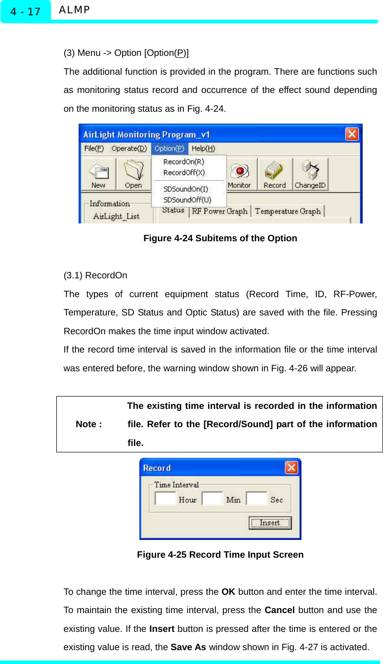   ALMP 4 - 17  (3) Menu -&gt; Option [Option(P)] The additional function is provided in the program. There are functions such as monitoring status record and occurrence of the effect sound depending on the monitoring status as in Fig. 4-24.    Figure 4-24 Subitems of the Option  (3.1) RecordOn The types of current equipment status (Record Time, ID, RF-Power, Temperature, SD Status and Optic Status) are saved with the file. Pressing RecordOn makes the time input window activated.   If the record time interval is saved in the information file or the time interval was entered before, the warning window shown in Fig. 4-26 will appear.    Note : The existing time interval is recorded in the information file. Refer to the [Record/Sound] part of the information file.   Figure 4-25 Record Time Input Screen  To change the time interval, press the OK button and enter the time interval. To maintain the existing time interval, press the Cancel button and use the existing value. If the Insert button is pressed after the time is entered or the existing value is read, the Save As window shown in Fig. 4-27 is activated. 