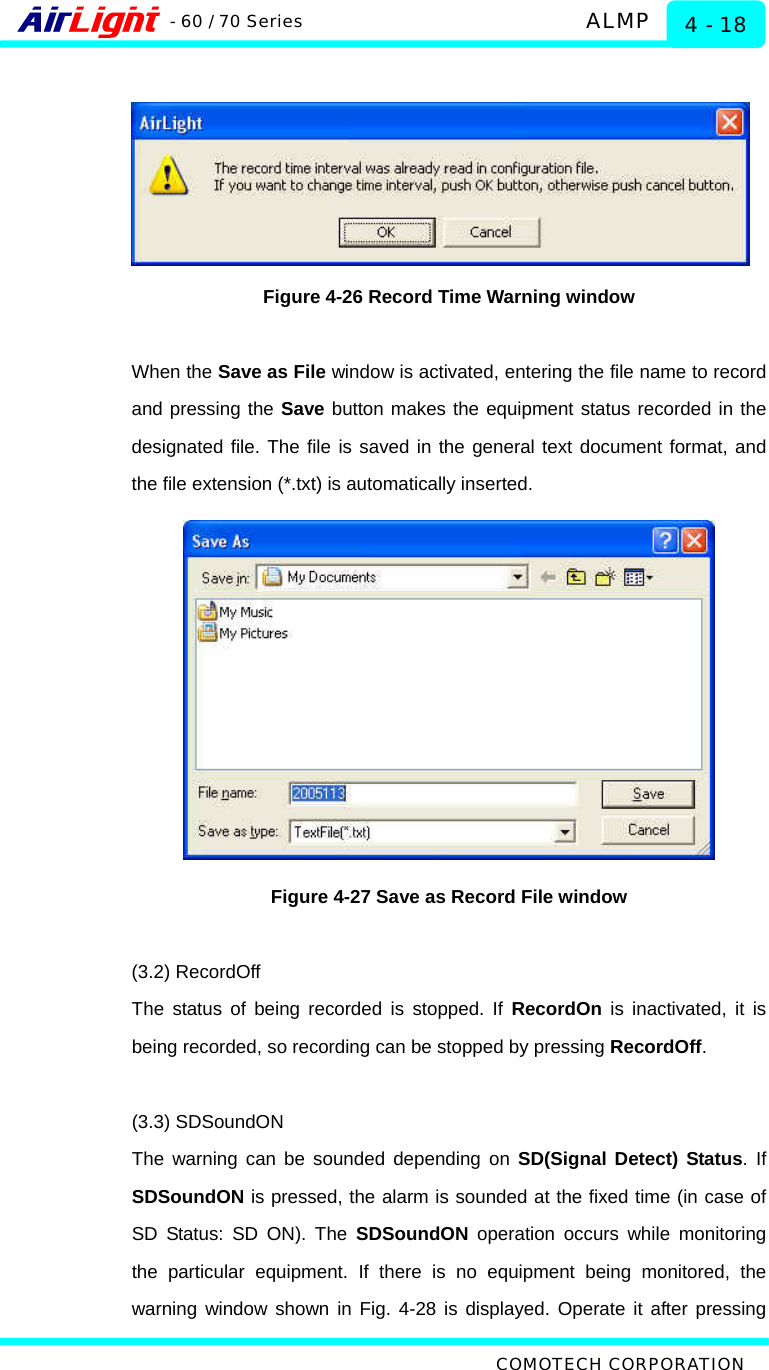   ALMP - 60 / 70 Series COMOTECH CORPORATION 4 - 18   Figure 4-26 Record Time Warning window  When the Save as File window is activated, entering the file name to record and pressing the Save button makes the equipment status recorded in the designated file. The file is saved in the general text document format, and the file extension (*.txt) is automatically inserted.    Figure 4-27 Save as Record File window  (3.2) RecordOff The status of being recorded is stopped. If RecordOn is inactivated, it is being recorded, so recording can be stopped by pressing RecordOff.   (3.3) SDSoundON The warning can be sounded depending on SD(Signal Detect) Status. If SDSoundON is pressed, the alarm is sounded at the fixed time (in case of SD Status: SD ON). The SDSoundON operation occurs while monitoring the particular equipment. If there is no equipment being monitored, the warning window shown in Fig. 4-28 is displayed. Operate it after pressing 