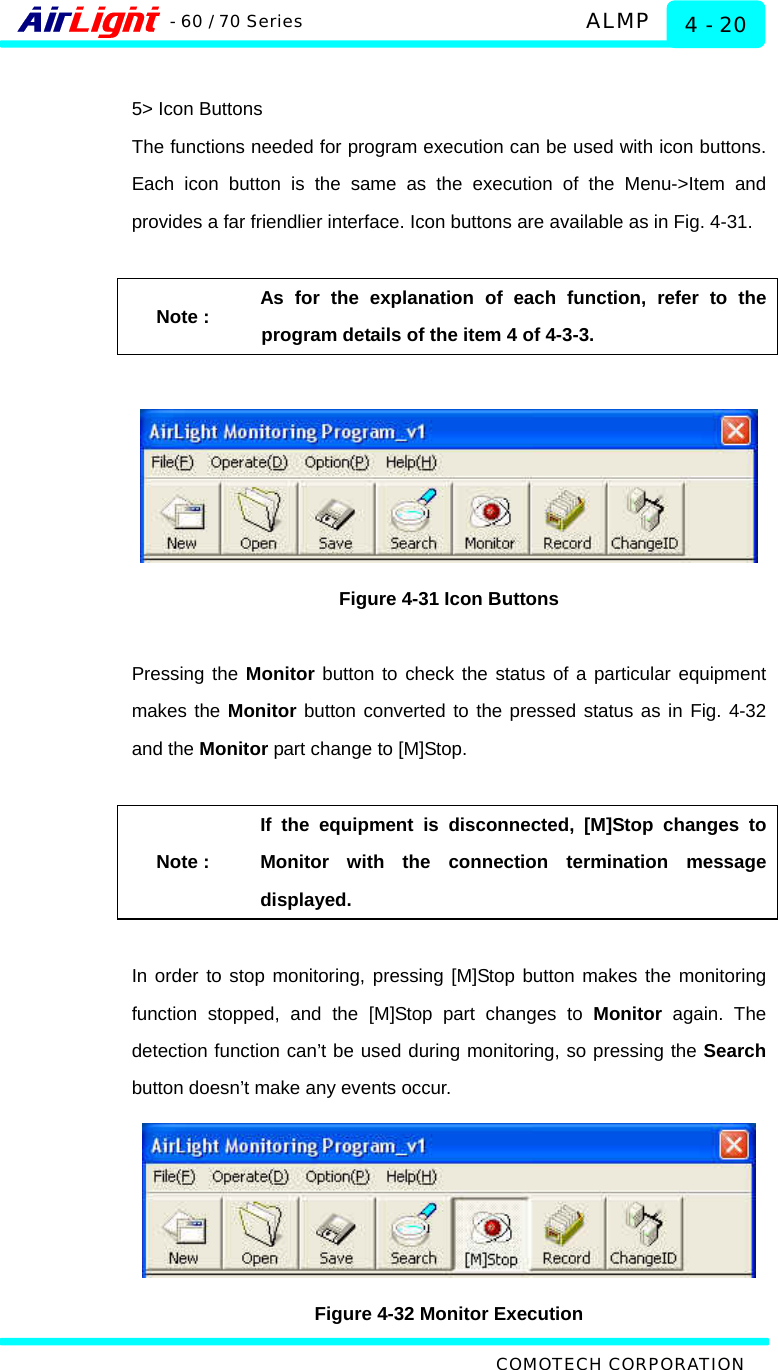   ALMP - 60 / 70 Series COMOTECH CORPORATION 4 - 20  5&gt; Icon Buttons The functions needed for program execution can be used with icon buttons. Each icon button is the same as the execution of the Menu-&gt;Item and provides a far friendlier interface. Icon buttons are available as in Fig. 4-31.    Note : As for the explanation of each function, refer to the program details of the item 4 of 4-3-3.    Figure 4-31 Icon Buttons  Pressing the Monitor button to check the status of a particular equipment makes the Monitor button converted to the pressed status as in Fig. 4-32 and the Monitor part change to [M]Stop.    Note : If the equipment is disconnected, [M]Stop changes to Monitor with the connection termination message displayed.  In order to stop monitoring, pressing [M]Stop button makes the monitoring function stopped, and the [M]Stop part changes to Monitor again. The detection function can’t be used during monitoring, so pressing the Search button doesn’t make any events occur.    Figure 4-32 Monitor Execution 