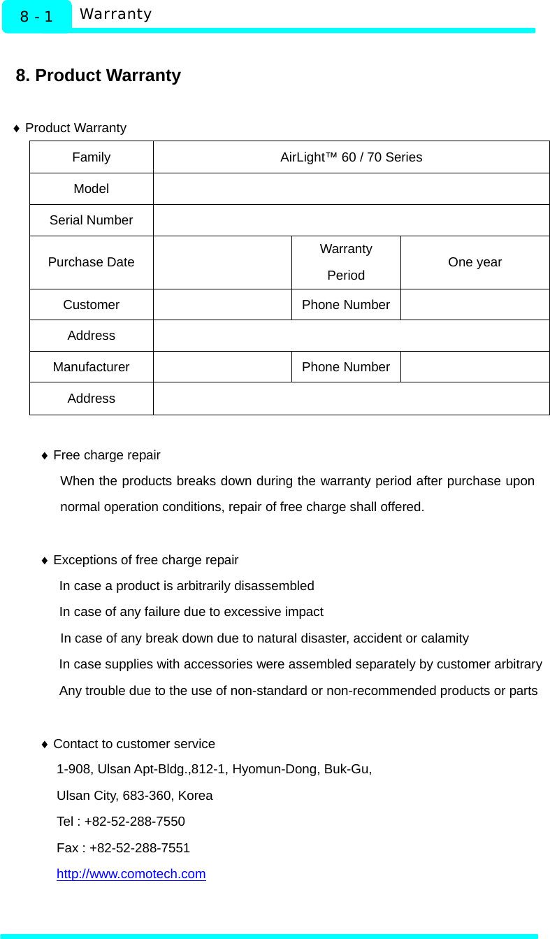   Warranty 8 - 1  8. Product Warranty  ♦ Product Warranty Family  AirLight™ 60 / 70 Series Model  Serial Number   Purchase Date    Warranty Period  One year Customer  Phone Number  Address  Manufacturer  Phone Number  Address   ♦ Free charge repair When the products breaks down during the warranty period after purchase upon normal operation conditions, repair of free charge shall offered.  ♦ Exceptions of free charge repair In case a product is arbitrarily disassembled In case of any failure due to excessive impact In case of any break down due to natural disaster, accident or calamity   In case supplies with accessories were assembled separately by customer arbitrary Any trouble due to the use of non-standard or non-recommended products or parts    ♦ Contact to customer service 1-908, Ulsan Apt-Bldg.,812-1, Hyomun-Dong, Buk-Gu, Ulsan City, 683-360, Korea Tel : +82-52-288-7550 Fax : +82-52-288-7551 http://www.comotech.com 