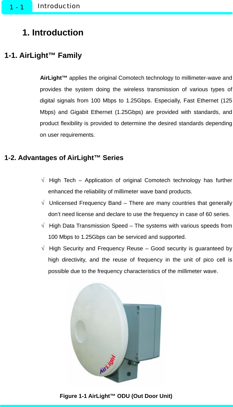   1 - 1  Introduction  1. Introduction  1-1. AirLight™ Family  AirLight™ applies the original Comotech technology to millimeter-wave and provides the system doing the wireless transmission of various types of digital signals from 100 Mbps to 1.25Gbps. Especially, Fast Ethernet (125 Mbps) and Gigabit Ethernet (1.25Gbps) are provided with standards, and product flexibility is provided to determine the desired standards depending on user requirements.  1-2. Advantages of AirLight™ Series  √  High Tech – Application of original Comotech technology has further enhanced the reliability of millimeter wave band products.   √  Unlicensed Frequency Band – There are many countries that generally don’t need license and declare to use the frequency in case of 60 series. √  High Data Transmission Speed – The systems with various speeds from 100 Mbps to 1.25Gbps can be serviced and supported.   √  High Security and Frequency Reuse – Good security is guaranteed by high directivity, and the reuse of frequency in the unit of pico cell is possible due to the frequency characteristics of the millimeter wave.  Figure 1-1 AirLight™ ODU (Out Door Unit) 