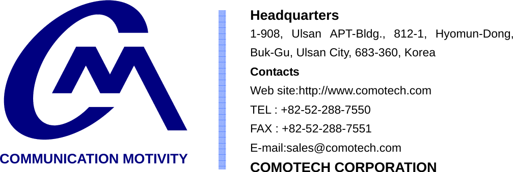  COMMUNICATION MOTIVITY Headquarters 1-908, Ulsan APT-Bldg., 812-1, Hyomun-Dong, Buk-Gu, Ulsan City, 683-360, Korea   Contacts Web site:http://www.comotech.com TEL : +82-52-288-7550 FAX : +82-52-288-7551 E-mail:sales@comotech.com COMOTECH CORPORATION 