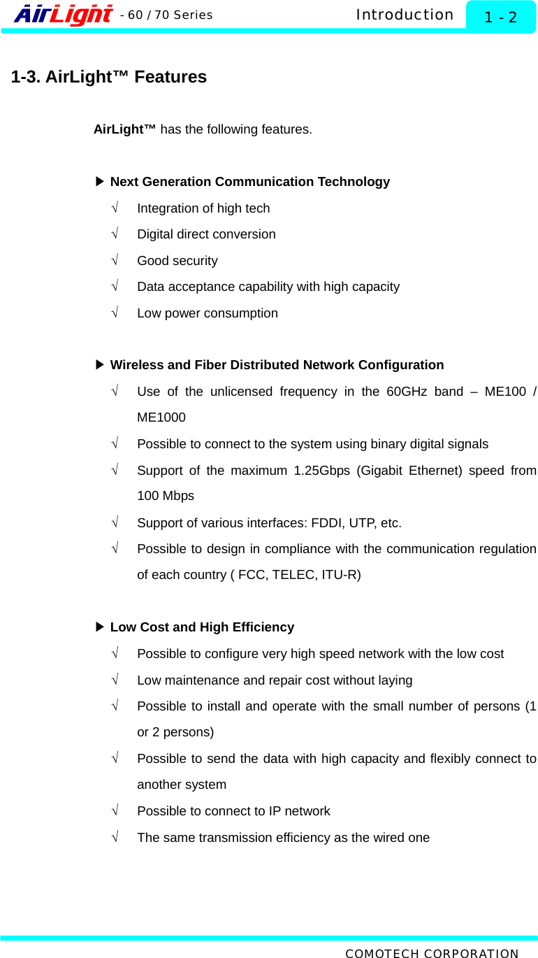   Introduction - 60 / 70 Series  1 - 2 COMOTECH CORPORATION  1-3. AirLight™ Features  AirLight™ has the following features.   ▶ Next Generation Communication Technology √  Integration of high tech   √  Digital direct conversion √ Good security √  Data acceptance capability with high capacity √  Low power consumption  ▶ Wireless and Fiber Distributed Network Configuration √  Use of the unlicensed frequency in the 60GHz band – ME100 / ME1000 √  Possible to connect to the system using binary digital signals   √  Support of the maximum 1.25Gbps (Gigabit Ethernet) speed from 100 Mbps √  Support of various interfaces: FDDI, UTP, etc. √  Possible to design in compliance with the communication regulation of each country ( FCC, TELEC, ITU-R)   ▶ Low Cost and High Efficiency √  Possible to configure very high speed network with the low cost √  Low maintenance and repair cost without laying   √  Possible to install and operate with the small number of persons (1 or 2 persons)   √  Possible to send the data with high capacity and flexibly connect to another system   √  Possible to connect to IP network   √  The same transmission efficiency as the wired one      