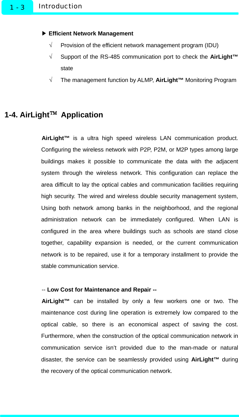   1 - 3  Introduction  ▶ Efficient Network Management √  Provision of the efficient network management program (IDU) √  Support of the RS-485 communication port to check the AirLight™ state √  The management function by ALMP, AirLight™ Monitoring Program   1-4. AirLight™ Application  AirLight™ is a ultra high speed wireless LAN communication product. Configuring the wireless network with P2P, P2M, or M2P types among large buildings makes it possible to communicate the data with the adjacent system through the wireless network. This configuration can replace the area difficult to lay the optical cables and communication facilities requiring high security. The wired and wireless double security management system, Using both network among banks in the neighborhood, and the regional administration network can be immediately configured. When LAN is configured in the area where buildings such as schools are stand close together, capability expansion is needed, or the current communication network is to be repaired, use it for a temporary installment to provide the stable communication service.  -- Low Cost for Maintenance and Repair -- AirLight™ can be installed by only a few workers one or two. The maintenance cost during line operation is extremely low compared to the optical cable, so there is an economical aspect of saving the cost. Furthermore, when the construction of the optical communication network in communication service isn’t provided due to the man-made or natural disaster, the service can be seamlessly provided using AirLight™ during the recovery of the optical communication network.      