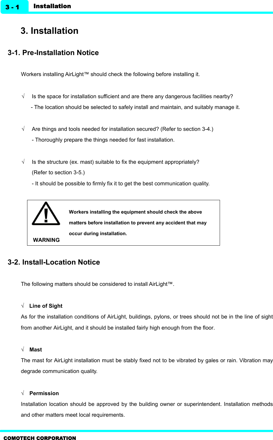   Installation 3 - 1 COMOTECH CORPORATION  3. Installation    3-1. Pre-Installation Notice  Workers installing AirLight™ should check the following before installing it.  Ö  Is the space for installation sufficient and are there any dangerous facilities nearby?   - The location should be selected to safely install and maintain, and suitably manage it.  Ö  Are things and tools needed for installation secured? (Refer to section 3-4.)   - Thoroughly prepare the things needed for fast installation.    Ö  Is the structure (ex. mast) suitable to fix the equipment appropriately?   (Refer to section 3-5.) - It should be possible to firmly fix it to get the best communication quality.    WARNING Workers installing the equipment should check the above matters before installation to prevent any accident that may occur during installation.  3-2. Install-Location Notice  The following matters should be considered to install AirLight™.  Ö    Line of Sight As for the installation conditions of AirLight, buildings, pylons, or trees should not be in the line of sight from another AirLight, and it should be installed fairly high enough from the floor.  Ö    Mast The mast for AirLight installation must be stably fixed not to be vibrated by gales or rain. Vibration may degrade communication quality.    Ö    Permission Installation  location  should be  approved by  the  building owner  or  superintendent. Installation methods and other matters meet local requirements.   