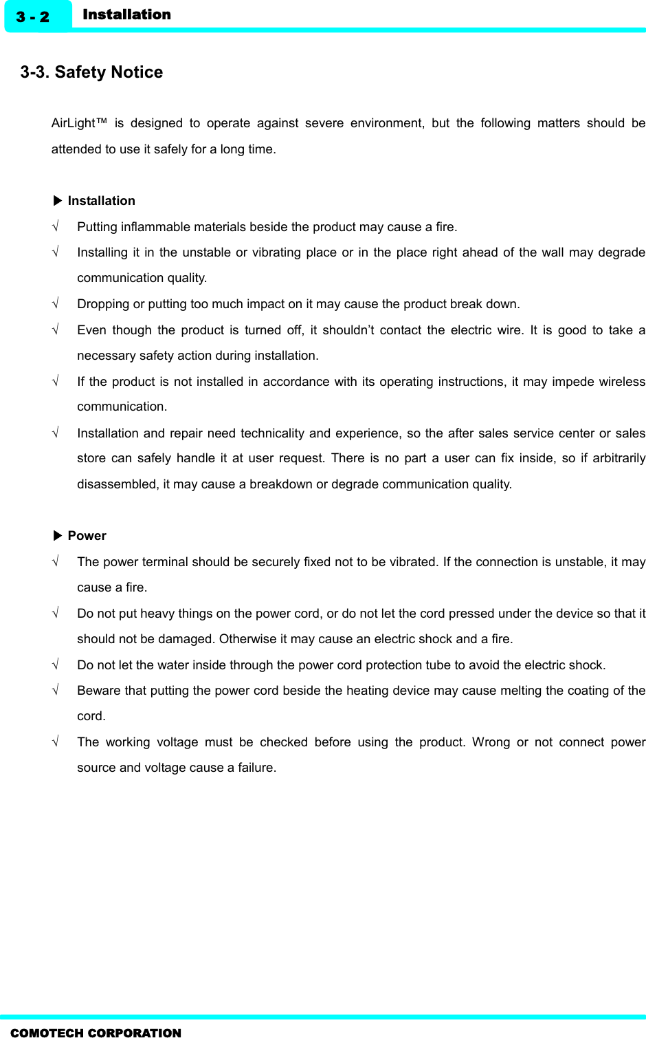    COMOTECH CORPORATION Installation 3 - 2  3-3. Safety Notice  AirLight™  is  designed  to  operate  against  severe  environment,  but  the  following  matters  should  be attended to use it safely for a long time.  ▶ Installation Ö  Putting inflammable materials beside the product may cause a fire. Ö  Installing it  in  the unstable or vibrating  place or  in the place  right ahead  of the  wall  may degrade communication quality. Ö  Dropping or putting too much impact on it may cause the product break down.   Ö  Even  though  the  product  is  turned  off,  it  shouldn’t  contact  the  electric  wire.  It  is  good  to  take  a necessary safety action during installation. Ö  If the product is not installed in accordance with its operating instructions, it may impede wireless communication. Ö  Installation and repair need  technicality and experience, so the  after sales service center or sales store  can  safely  handle  it  at  user  request.  There  is  no part  a  user  can  fix  inside,  so  if  arbitrarily disassembled, it may cause a breakdown or degrade communication quality.    ▶ Power Ö  The power terminal should be securely fixed not to be vibrated. If the connection is unstable, it may cause a fire. Ö  Do not put heavy things on the power cord, or do not let the cord pressed under the device so that it should not be damaged. Otherwise it may cause an electric shock and a fire.   Ö  Do not let the water inside through the power cord protection tube to avoid the electric shock. Ö  Beware that putting the power cord beside the heating device may cause melting the coating of the cord.   Ö  The  working  voltage  must  be  checked  before  using  the  product.  Wrong  or  not  connect  power source and voltage cause a failure.  