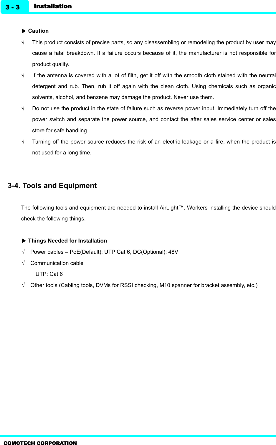   Installation 3 - 3 COMOTECH CORPORATION  ▶ Caution Ö  This product consists of precise parts, so any disassembling or remodeling the product by user may cause a fatal breakdown. If a failure occurs because of it, the manufacturer is not responsible for product quality.     Ö  If the antenna is covered with a lot of filth, get it off with the smooth cloth stained with the neutral detergent  and  rub.  Then,  rub  it  off  again  with  the  clean  cloth.  Using  chemicals  such  as  organic solvents, alcohol, and benzene may damage the product. Never use them. Ö  Do not use the product in the state of failure such as reverse power input. Immediately turn off the power  switch  and separate  the  power source,  and contact the  after sales service  center or  sales store for safe handling.   Ö  Turning off the power source reduces the risk of an electric leakage or a fire, when the product is not used for a long time.   3-4. Tools and Equipment    The following tools and equipment are needed to install AirLight™. Workers installing the device should check the following things.  ▶ Things Needed for Installation   Ö  Power cables – PoE(Default): UTP Cat 6, DC(Optional): 48V Ö  Communication cable   UTP: Cat 6 Ö  Other tools (Cabling tools, DVMs for RSSI checking, M10 spanner for bracket assembly, etc.)     