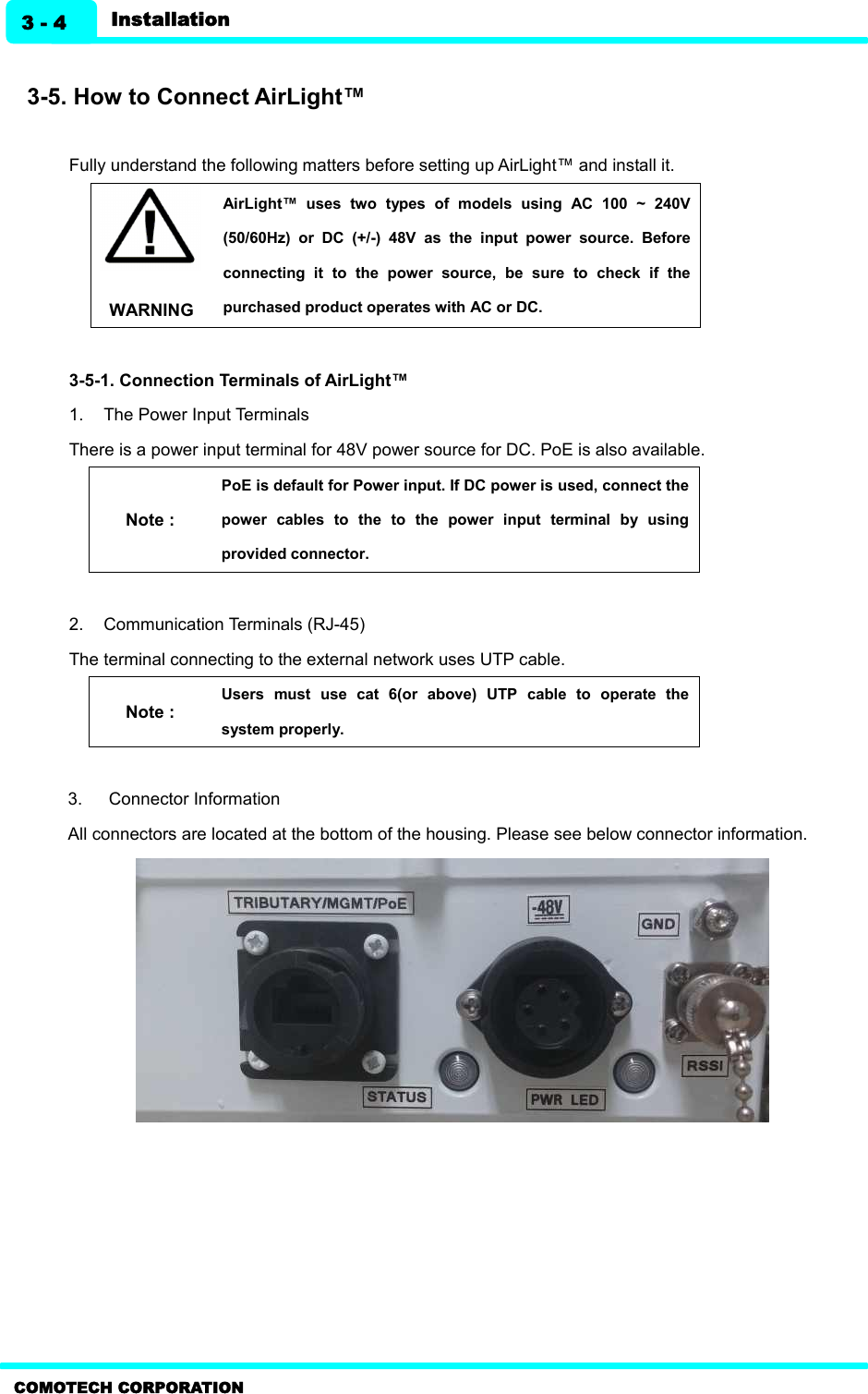    COMOTECH CORPORATION Installation 3 - 4  3-5. How to Connect AirLight™  Fully understand the following matters before setting up AirLight™ and install it.   WARNING AirLight™  uses  two  types  of  models  using  AC  100  ~  240V (50/60Hz)  or  DC  (+/-)  48V  as  the  input  power  source.  Before connecting  it  to  the  power  source,  be  sure  to  check  if  the purchased product operates with AC or DC.    3-5-1. Connection Terminals of AirLight™ 1.  The Power Input Terminals There is a power input terminal for 48V power source for DC. PoE is also available.   Note : PoE is default for Power input. If DC power is used, connect the power  cables  to  the  to  the  power  input  terminal  by  using provided connector.    2.  Communication Terminals (RJ-45)   The terminal connecting to the external network uses UTP cable.   Note : Users  must  use  cat  6(or  above)  UTP  cable  to  operate  the system properly.    3.  Connector Information     All connectors are located at the bottom of the housing. Please see below connector information.    