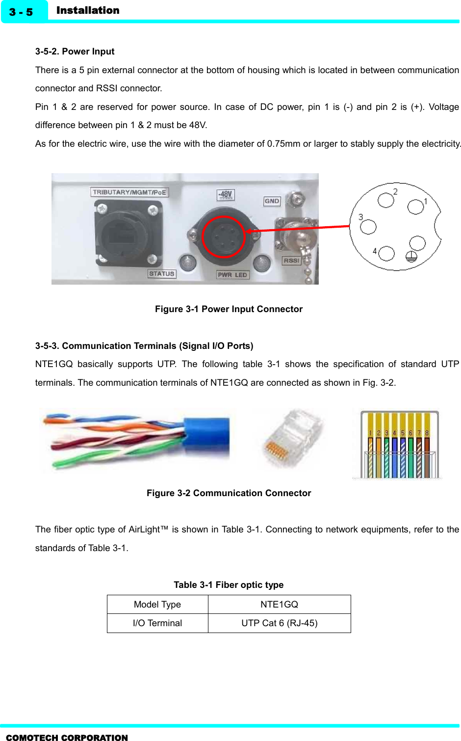   Installation 3 - 5 COMOTECH CORPORATION  3-5-2. Power Input   There is a 5 pin external connector at the bottom of housing which is located in between communication connector and RSSI connector.   Pin  1  &amp;  2  are  reserved  for power  source.  In  case  of  DC  power,  pin  1  is  (-)  and  pin  2 is  (+).  Voltage difference between pin 1 &amp; 2 must be 48V.   As for the electric wire, use the wire with the diameter of 0.75mm or larger to stably supply the electricity.           Figure 3-1 Power Input Connector  3-5-3. Communication Terminals (Signal I/O Ports)   NTE1GQ  basically  supports  UTP.  The  following  table  3-1  shows  the  specification  of  standard  UTP terminals. The communication terminals of NTE1GQ are connected as shown in Fig. 3-2.        Figure 3-2 Communication Connector    The fiber optic type of AirLight™ is shown in Table 3-1. Connecting to network equipments, refer to the standards of Table 3-1.  Table 3-1 Fiber optic type       Model Type NTE1GQ I/O Terminal UTP Cat 6 (RJ-45) 