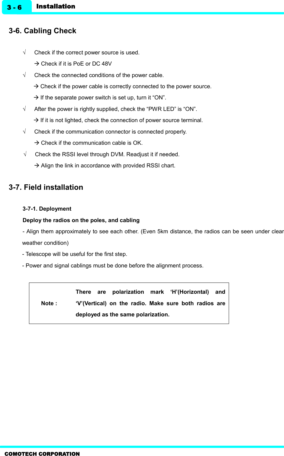    COMOTECH CORPORATION Installation 3 - 6  3-6. Cabling Check  Ö      Check if the correct power source is used. à Check if it is PoE or DC 48V Ö      Check the connected conditions of the power cable.   à Check if the power cable is correctly connected to the power source.   à If the separate power switch is set up, turn it “ON”. Ö      After the power is rightly supplied, check the “PWR LED” is “ON”.   à If it is not lighted, check the connection of power source terminal. Ö      Check if the communication connector is connected properly.   à Check if the communication cable is OK.   Ö      Check the RSSI level through DVM. Readjust it if needed.   à Align the link in accordance with provided RSSI chart.    3-7. Field installation    3-7-1. Deployment   Deploy the radios on the poles, and cabling   - Align them approximately to see each other. (Even 5km distance, the radios can be seen under clear weather condition)   - Telescope will be useful for the first step.   - Power and signal cablings must be done before the alignment process.    Note : There  are  polarization  mark  ‘H’(Horizontal)  and ‘V’(Vertical)  on  the  radio.  Make  sure  both  radios  are deployed as the same polarization.   