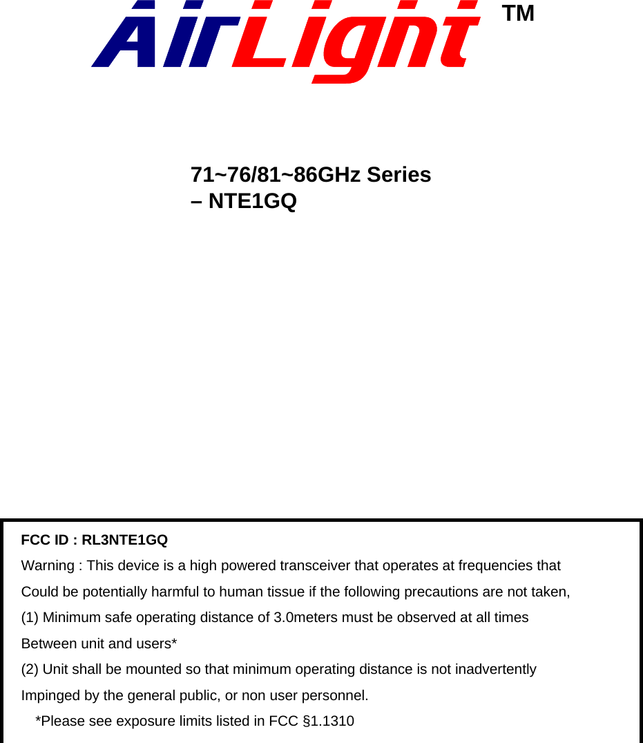                    71~76/81~86GHz Series   – NTE1GQ                       TM FCC ID : RL3NTE1GQ Warning : This device is a high powered transceiver that operates at frequencies that Could be potentially harmful to human tissue if the following precautions are not taken, (1) Minimum safe operating distance of 3.0meters must be observed at all times Between unit and users* (2) Unit shall be mounted so that minimum operating distance is not inadvertently Impinged by the general public, or non user personnel.     *Please see exposure limits listed in FCC §1.1310 