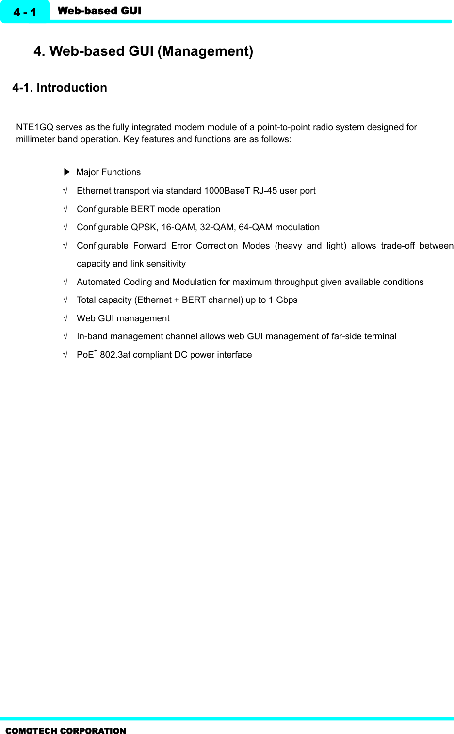   Web-based GUI 4 - 1 COMOTECH CORPORATION    4. Web-based GUI (Management)    4-1. Introduction  NTE1GQ serves as the fully integrated modem module of a point-to-point radio system designed for millimeter band operation. Key features and functions are as follows:  ▶  Major Functions Ö  Ethernet transport via standard 1000BaseT RJ-45 user port   Ö  Configurable BERT mode operation Ö  Configurable QPSK, 16-QAM, 32-QAM, 64-QAM modulation Ö  Configurable  Forward  Error  Correction  Modes  (heavy  and  light)  allows  trade-off  between capacity and link sensitivity Ö  Automated Coding and Modulation for maximum throughput given available conditions Ö  Total capacity (Ethernet + BERT channel) up to 1 Gbps Ö  Web GUI management Ö  In-band management channel allows web GUI management of far-side terminal Ö  PoE+ 802.3at compliant DC power interface  