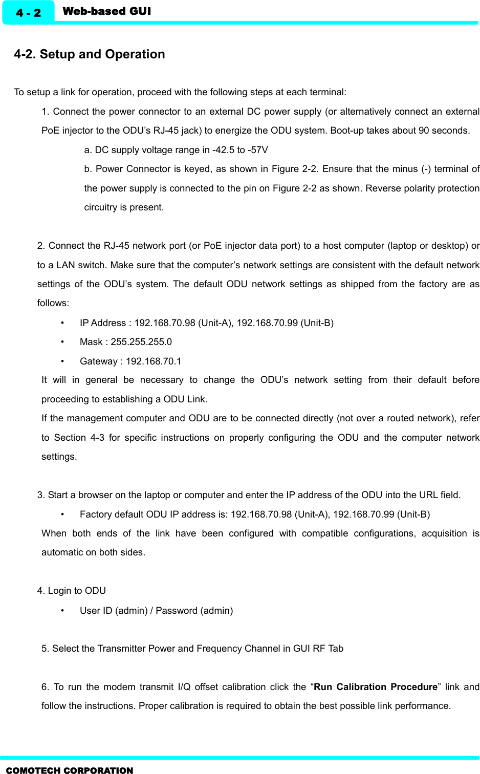   Web-based GUI 4 - 2 COMOTECH CORPORATION  4-2. Setup and Operation    To setup a link for operation, proceed with the following steps at each terminal: 1. Connect the power connector to an external DC power supply (or alternatively connect an external PoE injector to the ODU’s RJ-45 jack) to energize the ODU system. Boot-up takes about 90 seconds. a. DC supply voltage range in -42.5 to -57V b. Power Connector is keyed, as shown in Figure 2-2. Ensure that the minus (-) terminal of the power supply is connected to the pin on Figure 2-2 as shown. Reverse polarity protection circuitry is present.  2. Connect the RJ-45 network port (or PoE injector data port) to a host computer (laptop or desktop) or to a LAN switch. Make sure that the computer’s network settings are consistent with the default network settings  of  the  ODU’s  system.  The  default  ODU  network  settings  as  shipped  from  the  factory  are  as follows: •  IP Address : 192.168.70.98 (Unit-A), 192.168.70.99 (Unit-B)   •  Mask : 255.255.255.0 •  Gateway : 192.168.70.1   It  will  in  general  be  necessary  to  change  the  ODU’s  network  setting  from  their  default  before proceeding to establishing a ODU Link.   If the management computer and ODU are to be connected directly (not over a routed network), refer to  Section  4-3  for  specific  instructions  on  properly  configuring  the  ODU  and  the  computer  network settings.  3. Start a browser on the laptop or computer and enter the IP address of the ODU into the URL field. •  Factory default ODU IP address is: 192.168.70.98 (Unit-A), 192.168.70.99 (Unit-B)   When  both  ends  of  the  link  have  been  configured  with  compatible  configurations,  acquisition  is automatic on both sides.  4. Login to ODU •  User ID (admin) / Password (admin)  5. Select the Transmitter Power and Frequency Channel in GUI RF Tab    6.  To  run  the  modem  transmit  I/Q  offset  calibration  click  the  “Run  Calibration  Procedure”  link  and follow the instructions. Proper calibration is required to obtain the best possible link performance.   