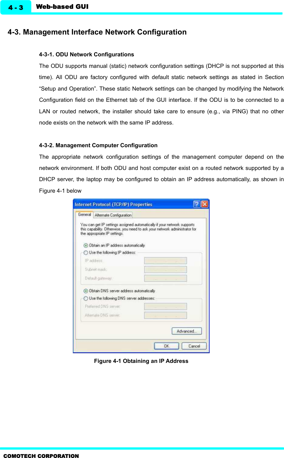   Web-based GUI 4 - 3 COMOTECH CORPORATION  4-3. Management Interface Network Configuration    4-3-1. ODU Network Configurations The ODU supports manual (static) network configuration settings (DHCP is not supported at this time).  All  ODU  are  factory  configured  with  default  static  network  settings  as  stated  in  Section “Setup and Operation”. These static Network settings can be changed by modifying the Network Configuration field on the Ethernet tab of the GUI  interface. If the ODU is to be connected to a LAN  or  routed  network,  the  installer  should  take  care  to  ensure  (e.g.,  via  PING)  that  no  other node exists on the network with the same IP address.   4-3-2. Management Computer Configuration   The  appropriate  network  configuration  settings  of  the  management  computer  depend  on  the network environment. If both ODU and host computer exist on a routed network supported by a DHCP server, the laptop may be configured to obtain an IP address automatically, as shown in Figure 4-1 below    Figure 4-1 Obtaining an IP Address     