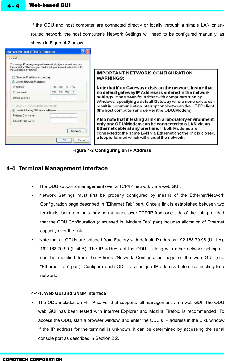   Web-based GUI 4 - 4 COMOTECH CORPORATION  If  the  ODU  and  host  computer  are  connected  directly  or  locally  through  a  simple  LAN  or  un-routed  network,  the  host  computer’s  Network  Settings  will  need  to  be  configured  manually,  as shown in Figure 4-2 below     Figure 4-2 Configuring an IP Address    4-4. Terminal Management Interface    •  The ODU supports management over a TCP/IP network via a web GUI. •  Network  Settings  must  first  be  properly  configured  by  means  of  the  Ethernet/Network Configuration page described in “Ethernet Tab” part. Once a link is established between two terminals, both terminals may be managed over TCP/IP from one side of the link, provided that the ODU Configuration (discussed in “Modem Tap” part) includes allocation of Ethernet capacity over the link. •  Note that all ODUs are shipped from Factory with default IP address 192.168.70.98 (Unit-A), 192.168.70.99  (Unit-B).  The IP  address  of  the  ODU  –  along  with  other  network  settings  – can  be  modified  from  the  Ethernet/Network  Configuration  page  of  the  web  GUI  (see “Ethernet  Tab”  part).  Configure  each  ODU  to  a  unique  IP  address  before  connecting  to  a network.    4-4-1. Web GUI and SNMP Interface   •  The ODU includes an HTTP server that supports full management via a web GUI. The ODU web  GUI  has  been  tested  with  internet  Explorer  and  Mozilla  Firefox,  is  recommended.  To access the ODU, start a browser window, and enter the ODU’s IP address in the URL window. If  the  IP  address for  the  terminal  is  unknown, it  can be  determined by  accessing the  serial console port as described in Section 2.2. 