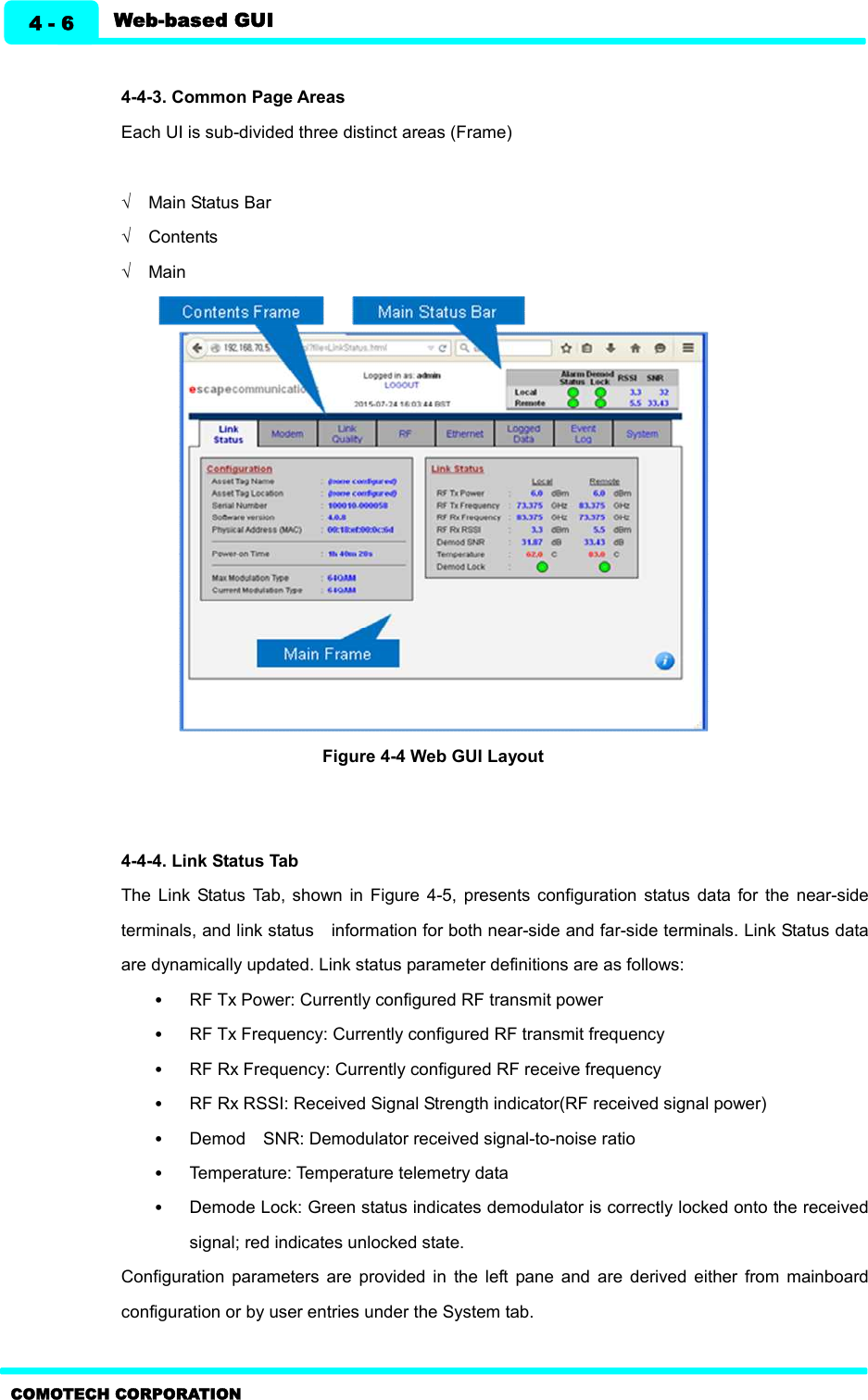   Web-based GUI 4 - 6 COMOTECH CORPORATION  4-4-3. Common Page Areas   Each UI is sub-divided three distinct areas (Frame)    Ö  Main Status Bar   Ö  Contents   Ö  Main    Figure 4-4 Web GUI Layout     4-4-4. Link Status Tab   The  Link  Status  Tab,  shown  in  Figure  4-5,  presents  configuration  status  data  for  the  near-side terminals, and link status    information for both near-side and far-side terminals. Link Status data are dynamically updated. Link status parameter definitions are as follows: •  RF Tx Power: Currently configured RF transmit power •  RF Tx Frequency: Currently configured RF transmit frequency •  RF Rx Frequency: Currently configured RF receive frequency •  RF Rx RSSI: Received Signal Strength indicator(RF received signal power)     •  Demod    SNR: Demodulator received signal-to-noise ratio •  Temperature: Temperature telemetry data •  Demode Lock: Green status indicates demodulator is correctly locked onto the received signal; red indicates unlocked state. Configuration  parameters  are  provided  in  the  left  pane  and  are  derived  either  from  mainboard configuration or by user entries under the System tab.  