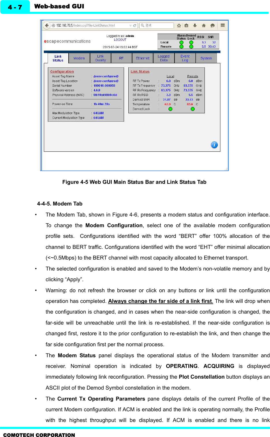   Web-based GUI 4 - 7 COMOTECH CORPORATION  Figure 4-5 Web GUI Main Status Bar and Link Status Tab  4-4-5. Modem Tab   •  The Modem Tab, shown in Figure 4-6, presents a modem status and configuration interface. To  change  the  Modem  Configuration,  select  one  of  the  available  modem  configuration profile  sets.    Configurations  identified  with  the  word  “BERT”  offer  100%  allocation  of  the channel to BERT traffic. Configurations identified with the word “EHT” offer minimal allocation (&lt;~0.5Mbps) to the BERT channel with most capacity allocated to Ethernet transport. •  The selected configuration is enabled and saved to the Modem’s non-volatile memory and by clicking “Apply”. •  Warning:  do  not  refresh  the  browser  or  click  on  any  buttons  or  link  until  the  configuration operation has completed. Always change the far side of a link first. The link will drop when the configuration is changed, and in cases when the near-side configuration is changed, the far-side  will  be  unreachable  until  the  link  is  re-established.  If  the  near-side  configuration  is changed first, restore it to the prior configuration to re-establish the link, and then change the far side configuration first per the normal process. •  The  Modem  Status  panel  displays  the  operational  status  of  the  Modem  transmitter  and receiver.  Nominal  operation  is  indicated  by  OPERATING.  ACQUIRING  is  displayed immediately following link reconfiguration. Pressing the Plot Constellation button displays an ASCII plot of the Demod Symbol constellation in the modem. •  The  Current  Tx  Operating  Parameters  pane  displays  details  of  the  current  Profile  of  the current Modem configuration. If ACM is enabled and the link is operating normally, the Profile with  the  highest  throughput  will  be  displayed.  If  ACM  is  enabled  and  there  is  no  link 