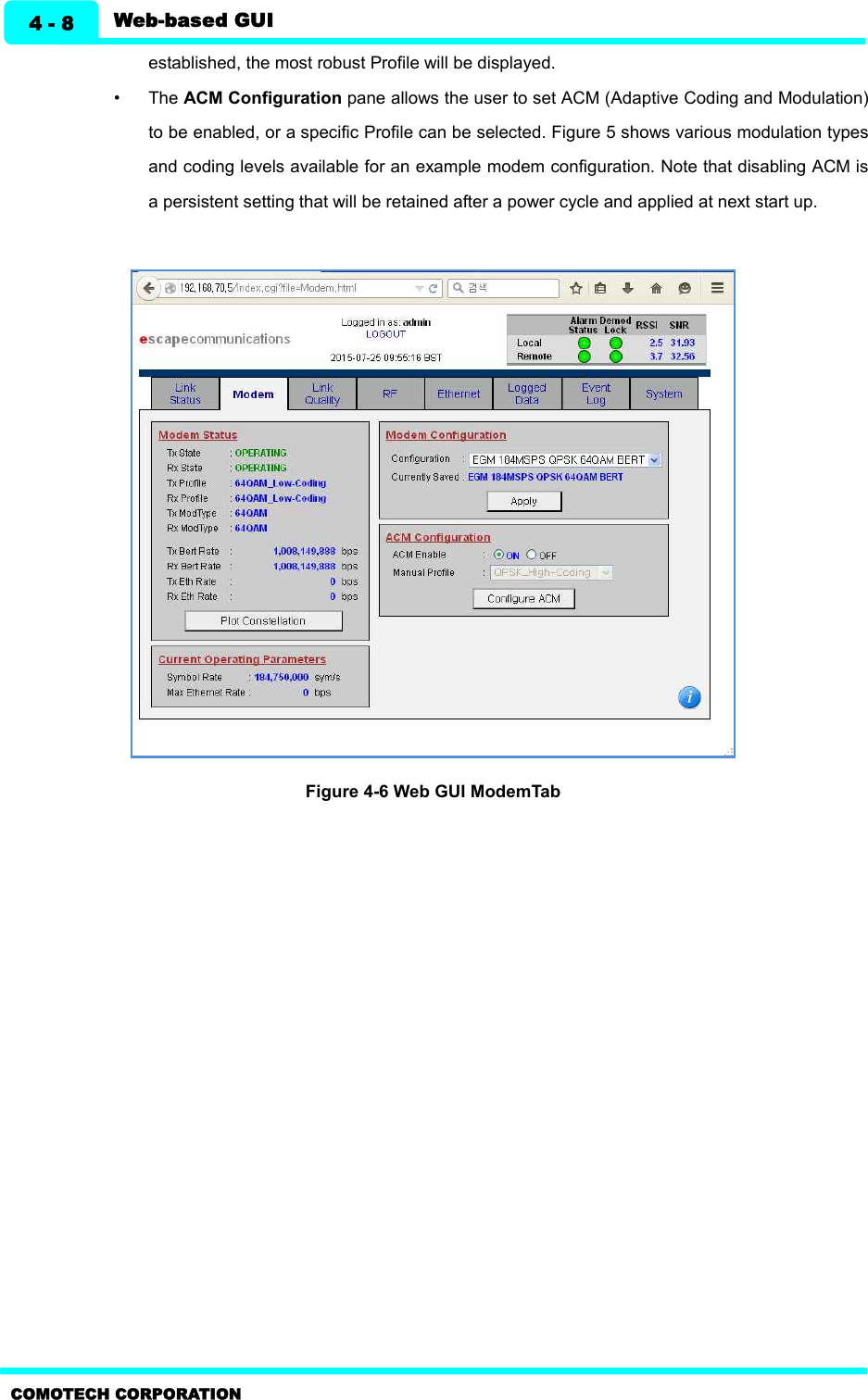   Web-based GUI 4 - 8 COMOTECH CORPORATION established, the most robust Profile will be displayed. •  The ACM Configuration pane allows the user to set ACM (Adaptive Coding and Modulation) to be enabled, or a specific Profile can be selected. Figure 5 shows various modulation types and coding levels available for an example modem configuration. Note that disabling ACM is a persistent setting that will be retained after a power cycle and applied at next start up.         Figure 4-6 Web GUI ModemTab   