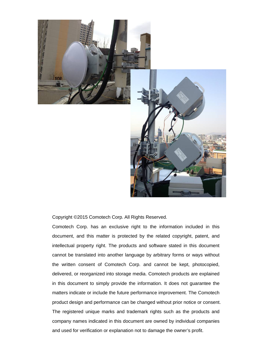                            Copyright ©2015 Comotech Corp. All Rights Reserved. Comotech Corp. has an exclusive right to the information included in this document, and this matter is protected by the related copyright, patent, and intellectual property right. The products and software stated in this document cannot be translated into another language by arbitrary forms or ways without the written consent of Comotech Corp. and cannot be kept, photocopied, delivered, or reorganized into storage media. Comotech products are explained in this document to simply provide the information. It does not guarantee the matters indicate or include the future performance improvement. The Comotech product design and performance can be changed without prior notice or consent. The registered unique marks and trademark rights such as the products and company names indicated in this document are owned by individual companies and used for verification or explanation not to damage the owner’s profit.    