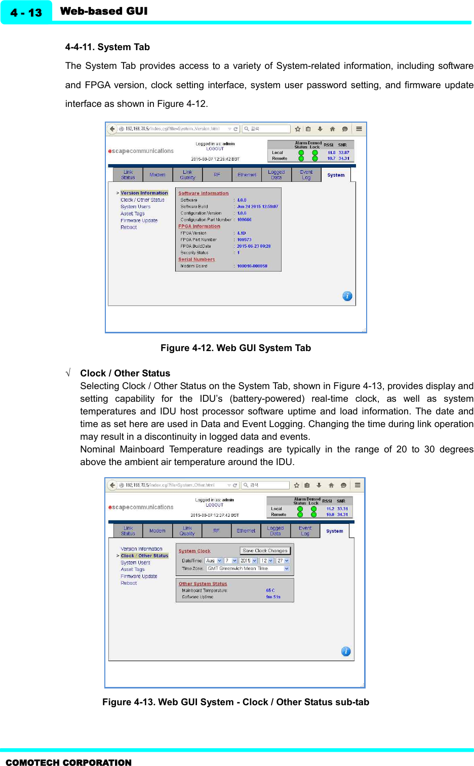   Web-based GUI 4 - 13 COMOTECH CORPORATION  4-4-11. System Tab   The System  Tab  provides access  to  a  variety of System-related  information, including software and  FPGA  version,  clock setting interface,  system  user password  setting, and  firmware  update interface as shown in Figure 4-12.    Figure 4-12. Web GUI System Tab  Ö Clock / Other Status     Selecting Clock / Other Status on the System Tab, shown in Figure 4-13, provides display and setting  capability  for  the  IDU’s  (battery-powered)  real-time  clock,  as  well  as  system temperatures  and  IDU  host  processor  software  uptime  and  load  information.  The  date  and time as set here are used in Data and Event Logging. Changing the time during link operation may result in a discontinuity in logged data and events.   Nominal  Mainboard  Temperature  readings  are  typically  in  the  range  of  20  to  30  degrees above the ambient air temperature around the IDU.                     Figure 4-13. Web GUI System - Clock / Other Status sub-tab   