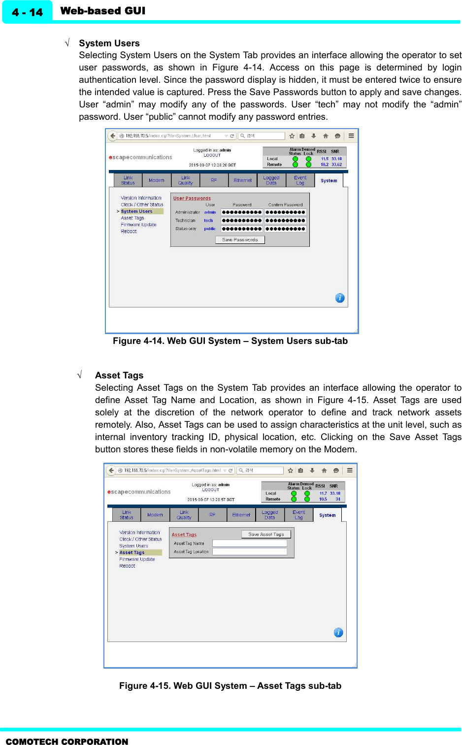   Web-based GUI 4 - 14 COMOTECH CORPORATION  Ö System Users Selecting System Users on the System Tab provides an interface allowing the operator to set user  passwords,  as  shown  in  Figure  4-14.  Access  on  this  page  is  determined  by  login authentication level. Since the password display is hidden, it must be entered twice to ensure the intended value is captured. Press the Save Passwords button to apply and save changes. User  “admin”  may  modify  any  of  the  passwords.  User  “tech”  may  not  modify  the  “admin” password. User “public” cannot modify any password entries.               Figure 4-14. Web GUI System – System Users sub-tab      Ö Asset Tags   Selecting  Asset  Tags  on  the  System  Tab  provides an  interface  allowing  the  operator to define  Asset  Tag  Name  and  Location,  as  shown  in  Figure  4-15.  Asset  Tags  are  used solely  at  the  discretion  of  the  network  operator  to  define  and  track  network  assets remotely. Also, Asset Tags can be used to assign characteristics at the unit level, such as internal  inventory  tracking  ID,  physical  location,  etc.  Clicking  on  the  Save  Asset  Tags button stores these fields in non-volatile memory on the Modem.    Figure 4-15. Web GUI System – Asset Tags sub-tab  