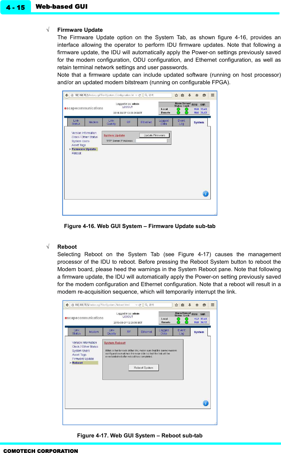   Web-based GUI 4 - 15 COMOTECH CORPORATION  Ö Firmware Update   The  Firmware  Update  option  on  the  System  Tab,  as  shown  figure  4-16,  provides  an interface  allowing  the  operator  to  perform  IDU  firmware  updates.  Note  that  following  a firmware update, the IDU will automatically apply the Power-on settings previously saved for  the modem  configuration, ODU  configuration,  and  Ethernet configuration,  as  well as retain terminal network settings and user passwords. Note  that  a  firmware  update  can  include  updated  software  (running  on  host  processor) and/or an updated modem bitstream (running on configurable FPGA).  Figure 4-16. Web GUI System – Firmware Update sub-tab      Ö Reboot   Selecting  Reboot  on  the  System  Tab  (see  Figure  4-17)  causes  the  management processor of the IDU to reboot. Before pressing the Reboot System button to reboot the Modem board, please heed the warnings in the System Reboot pane. Note that following a firmware update, the IDU will automatically apply the Power-on setting previously saved for the modem configuration and Ethernet configuration. Note that a reboot will result in a modem re-acquisition sequence, which will temporarily interrupt the link.    Figure 4-17. Web GUI System – Reboot sub-tab     