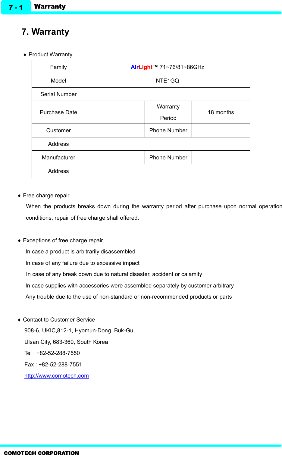   Warranty 7 - 1 COMOTECH CORPORATION  7. Warranty    ¨ Product Warranty Family AirLight™ 71~76/81~86GHz Model NTE1GQ Serial Number  Purchase Date  Warranty Period 18 months   Customer  Phone Number  Address  Manufacturer  Phone Number  Address   ¨ Free charge repair When  the  products  breaks  down  during  the  warranty  period  after  purchase  upon  normal  operation conditions, repair of free charge shall offered.  ¨ Exceptions of free charge repair In case a product is arbitrarily disassembled In case of any failure due to excessive impact In case of any break down due to natural disaster, accident or calamity   In case supplies with accessories were assembled separately by customer arbitrary Any trouble due to the use of non-standard or non-recommended products or parts    ¨ Contact to Customer Service 908-6, UKIC,812-1, Hyomun-Dong, Buk-Gu, Ulsan City, 683-360, South Korea Tel : +82-52-288-7550 Fax : +82-52-288-7551 http://www.comotech.com 