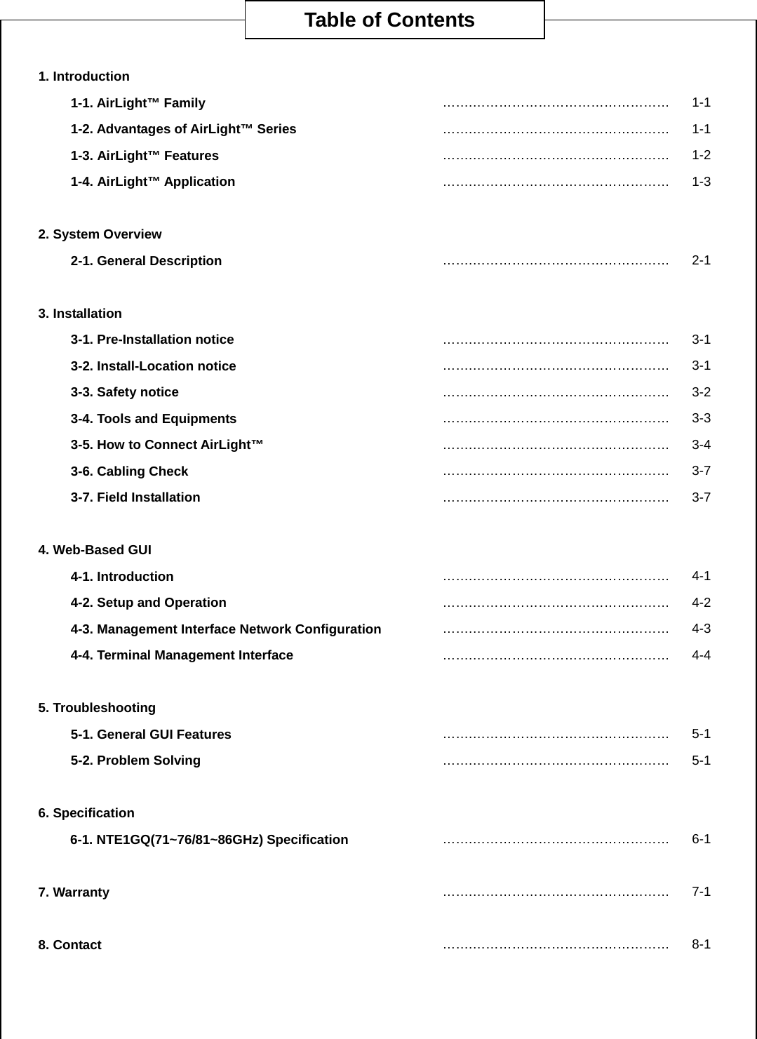       1. Introduction 1-1. AirLight™ Family  …….……………………………………… 1-11-2. Advantages of AirLight™ Series …….……………………………………… 1-11-3. AirLight™ Features …….……………………………………… 1-21-4. AirLight™ Application  …….……………………………………… 1-3 2. System Overview   2-1. General Description    …….……………………………………… 2-1 3. Installation   3-1. Pre-Installation notice  …….……………………………………… 3-13-2. Install-Location notice  …….……………………………………… 3-13-3. Safety notice  …….……………………………………… 3-23-4. Tools and Equipments    …….……………………………………… 3-33-5. How to Connect AirLight™  …….……………………………………… 3-43-6. Cabling Check  …….……………………………………… 3-73-7. Field Installation    …….……………………………………… 3-7 4. Web-Based GUI   4-1. Introduction …….……………………………………… 4-14-2. Setup and Operation      …….……………………………………… 4-24-3. Management Interface Network Configuration  …….……………………………………… 4-34-4. Terminal Management Interface    …….……………………………………… 4-4 5. Troubleshooting   5-1. General GUI Features   …….……………………………………… 5-15-2. Problem Solving …….……………………………………… 5-1 6. Specification   6-1. NTE1GQ(71~76/81~86GHz) Specification    …….……………………………………… 6-1 7. Warranty    …….……………………………………… 7-1 8. Contact      …….……………………………………… 8-1     Table of Contents 