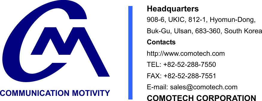  COMMUNICATION MOTIVITY Headquarters 908-6, UKIC, 812-1, Hyomun-Dong, Buk-Gu, Ulsan, 683-360, South Korea   Contacts http://www.comotech.com TEL: +82-52-288-7550 FAX: +82-52-288-7551 E-mail: sales@comotech.com COMOTECH CORPORATION 