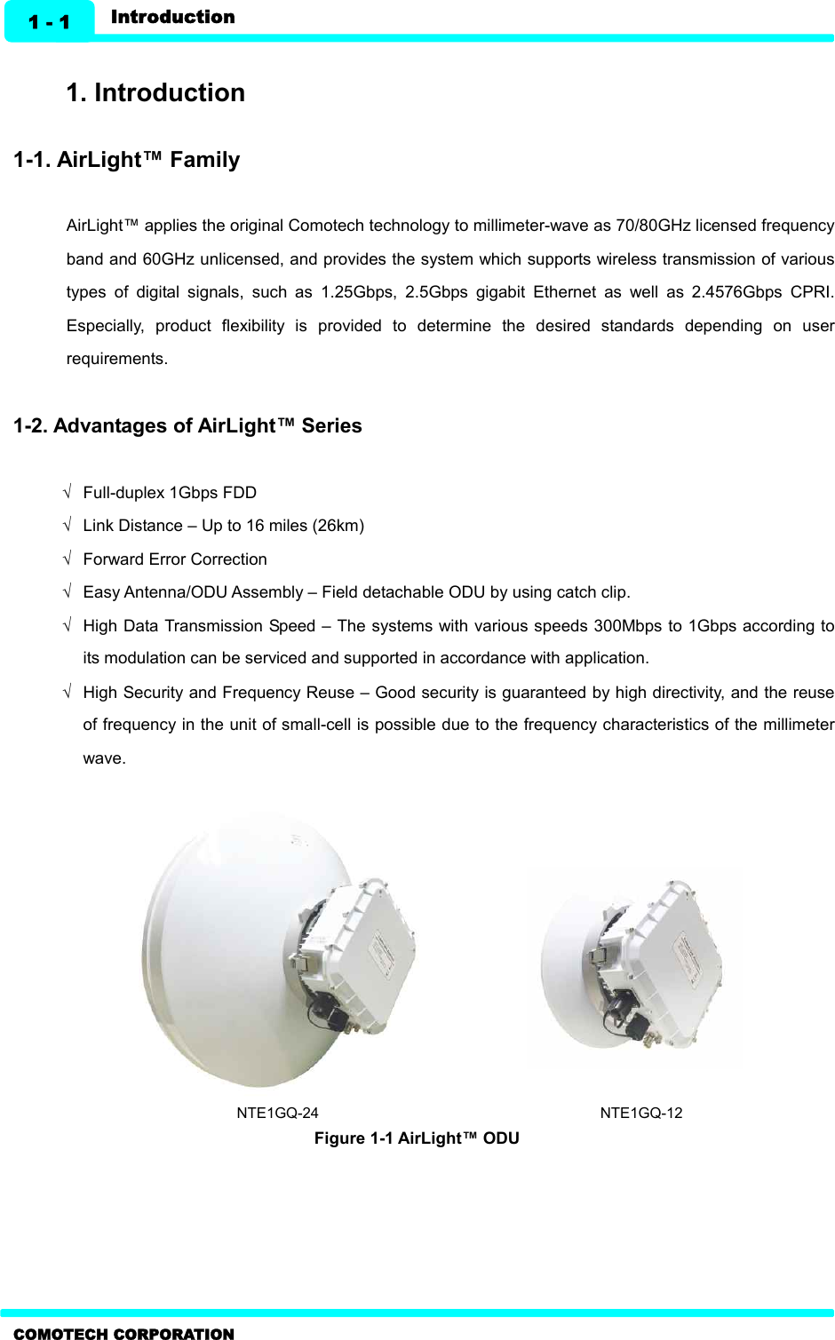   1 - 1 Introduction COMOTECH CORPORATION  1. Introduction  1-1. AirLight™ Family  AirLight™ applies the original Comotech technology to millimeter-wave as 70/80GHz licensed frequency band and 60GHz unlicensed, and provides the system which supports wireless transmission of various types  of  digital  signals,  such  as  1.25Gbps,  2.5Gbps  gigabit  Ethernet  as  well  as  2.4576Gbps  CPRI. Especially,  product  flexibility  is  provided  to  determine  the  desired  standards  depending  on  user requirements.    1-2. Advantages of AirLight™ Series    Ö  Full-duplex 1Gbps FDD   Ö  Link Distance – Up to 16 miles (26km)   Ö  Forward Error Correction   Ö  Easy Antenna/ODU Assembly – Field detachable ODU by using catch clip.   Ö  High Data Transmission Speed – The systems with various speeds 300Mbps to 1Gbps according to its modulation can be serviced and supported in accordance with application.   Ö  High Security and Frequency Reuse – Good security is guaranteed by high directivity, and the reuse of frequency in the unit of small-cell is possible due to the frequency characteristics of the millimeter wave.                                NTE1GQ-24                                                                            NTE1GQ-12 Figure 1-1 AirLight™ ODU    