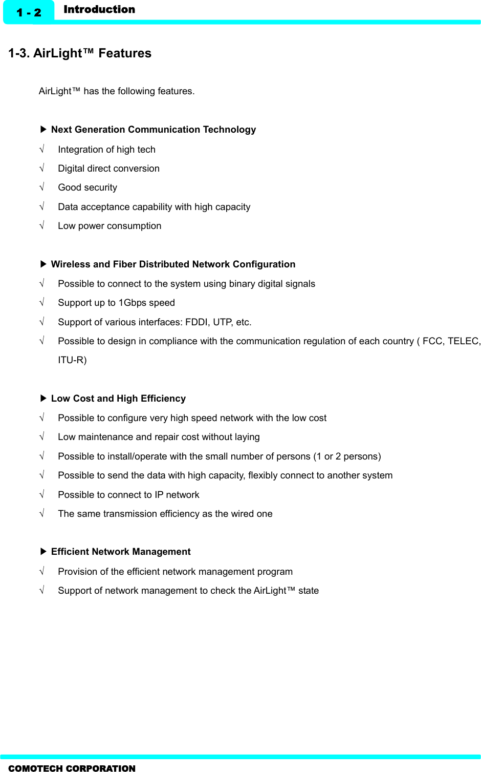   Introduction 1 - 2 COMOTECH CORPORATION  1-3. AirLight™ Features  AirLight™ has the following features.    ▶ Next Generation Communication Technology Ö  Integration of high tech   Ö  Digital direct conversion   Ö  Good security   Ö  Data acceptance capability with high capacity   Ö  Low power consumption    ▶ Wireless and Fiber Distributed Network Configuration Ö  Possible to connect to the system using binary digital signals   Ö  Support up to 1Gbps speed   Ö  Support of various interfaces: FDDI, UTP, etc.   Ö  Possible to design in compliance with the communication regulation of each country ( FCC, TELEC, ITU-R)    ▶ Low Cost and High Efficiency Ö  Possible to configure very high speed network with the low cost Ö  Low maintenance and repair cost without laying   Ö  Possible to install/operate with the small number of persons (1 or 2 persons)   Ö  Possible to send the data with high capacity, flexibly connect to another system   Ö  Possible to connect to IP network   Ö  The same transmission efficiency as the wired one    ▶ Efficient Network Management Ö  Provision of the efficient network management program Ö  Support of network management to check the AirLight™ state  